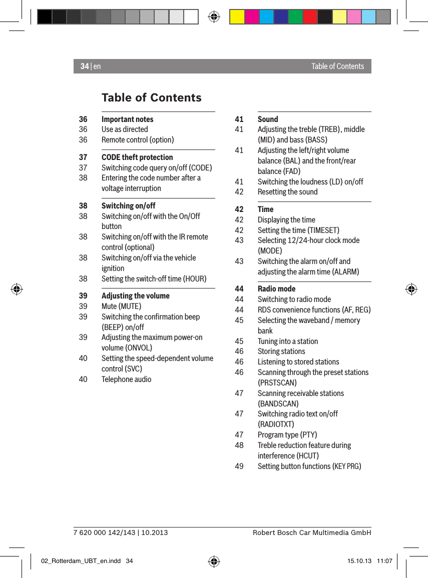 34 | en7 620 000 142/143 | 10.2013 Robert Bosch Car Multimedia GmbHTable of ContentsTable of Contents  41  Sound  41  Adjusting the treble (TREB), middle (MID) and bass (BASS)  41  Adjusting the left/right volume balance (BAL) and the front/rear balance (FAD)  41  Switching the loudness (LD) on/off  42  Resetting the sound  42  Time  42  Displaying the time  42  Setting the time (TIMESET)  43  Selecting 12/24-hour clock mode (MODE)  43  Switching the alarm on/off and adjusting the alarm time (ALARM)  44  Radio mode  44  Switching to radio mode  44  RDS convenience functions (AF, REG)  45  Selecting the waveband / memory bank  45  Tuning into a station  46  Storing stations  46  Listening to stored stations  46  Scanning through the preset stations (PRSTSCAN)  47  Scanning receivable stations (BANDSCAN)  47  Switching radio text on/off (RADIOTXT)  47  Program type (PTY)  48  Treble reduction feature during interference (HCUT)  49  Setting button functions (KEY PRG)  36  Important notes  36  Use as directed  36  Remote control (option)  37  CODE theft protection  37  Switching code query on/off (CODE)  38  Entering the code number after a voltage interruption  38  Switching on/off  38  Switching on/off with the On/Off button  38  Switching on/off with the IR remote control (optional)  38  Switching on/off via the vehicle ignition  38  Setting the switch-off time (HOUR)  39  Adjusting the volume  39  Mute (MUTE)  39  Switching the conﬁrmation beep (BEEP) on/off  39  Adjusting the maximum power-on volume (ONVOL)  40  Setting the speed-dependent volume control (SVC)  40  Telephone audio02_Rotterdam_UBT_en.indd   34 15.10.13   11:07