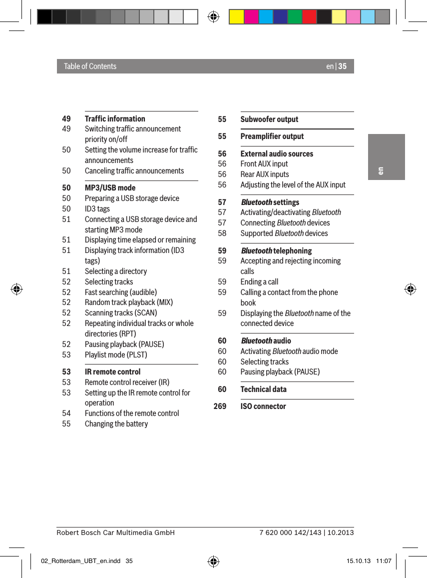 en | 357 620 000 142/143 | 10.2013Robert Bosch Car Multimedia GmbHen  49  Trafﬁc information  49  Switching trafﬁc announcement priority on/off  50  Setting the volume increase for trafﬁc announcements  50  Canceling trafﬁc announcements  50  MP3/USB mode  50  Preparing a USB storage device  50  ID3 tags  51  Connecting a USB storage device and starting MP3 mode  51  Displaying time elapsed or remaining  51  Displaying track information (ID3 tags)  51  Selecting a directory  52  Selecting tracks  52  Fast searching (audible)  52  Random track playback (MIX)  52  Scanning tracks (SCAN)  52  Repeating individual tracks or whole directories (RPT)  52  Pausing playback (PAUSE)  53  Playlist mode (PLST)  53  IR remote control  53  Remote control receiver (IR)  53  Setting up the IR remote control for operation  54  Functions of the remote control  55  Changing the batteryTable of Contents  55  Subwoofer output  55  Preampliﬁer output  56  External audio sources  56  Front AUX input  56  Rear AUX inputs  56  Adjusting the level of the AUX input  57  Bluetooth settings  57  Activating/deactivating Bluetooth  57  Connecting Bluetooth devices  58  Supported Bluetooth devices  59  Bluetooth telephoning  59  Accepting and rejecting incoming calls  59  Ending a call  59  Calling a contact from the phone book  59  Displaying the Bluetooth name of the connected device  60  Bluetooth audio  60  Activating Bluetooth audio mode  60  Selecting tracks  60  Pausing playback (PAUSE)  60  Technical data 269  ISO connector02_Rotterdam_UBT_en.indd   35 15.10.13   11:07