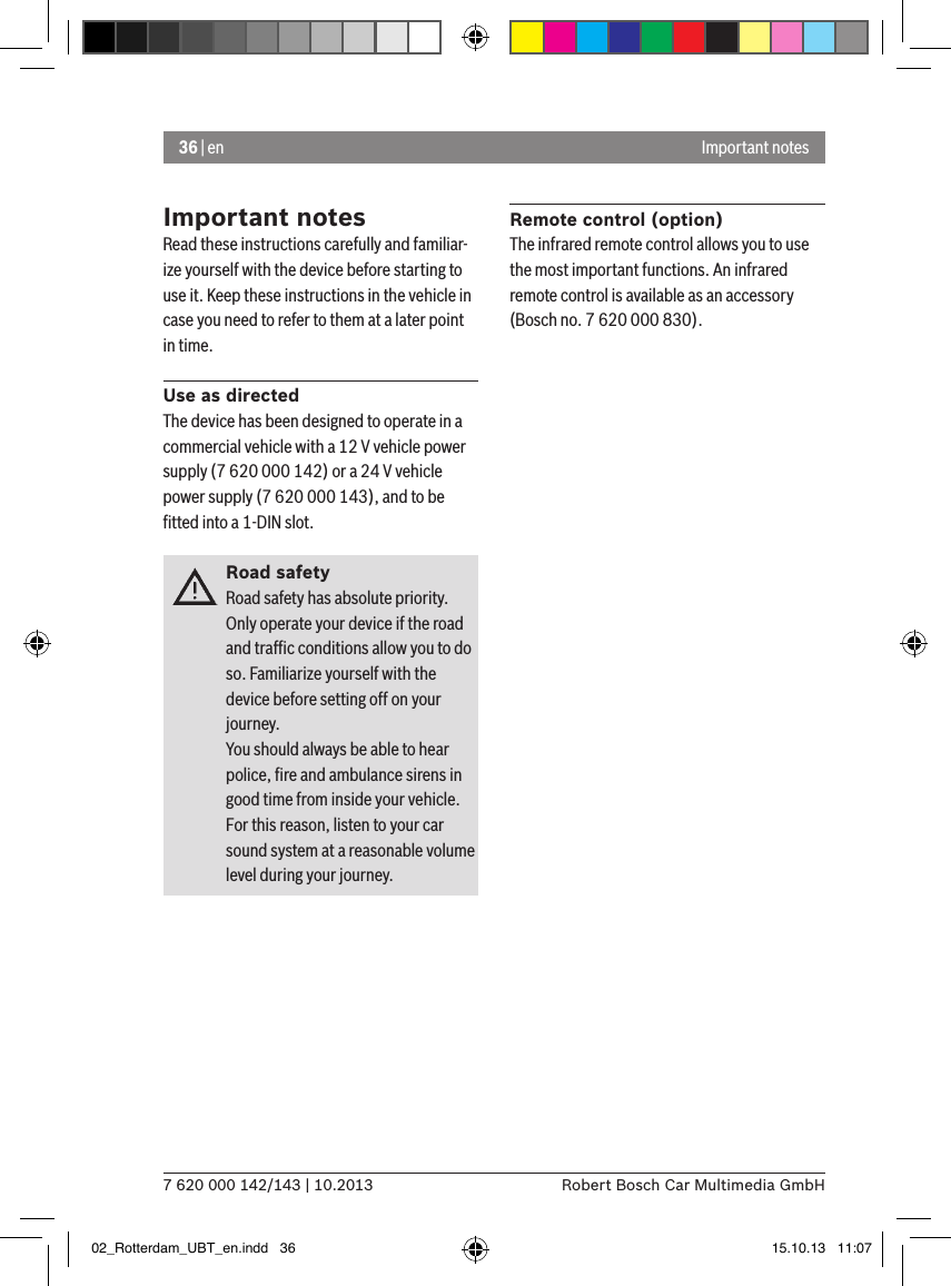 36 | en7 620 000 142/143 | 10.2013 Robert Bosch Car Multimedia GmbHImportant notesImportant notesRead these instructions carefully and familiar-ize yourself with the device before starting to use it. Keep these instructions in the vehicle in case you need to refer to them at a later point in time.Use as directedThe device has been designed to operate in a commercial vehicle with a 12 V vehicle power supply (7 620 000 142) or a 24 V vehicle power supply (7 620 000 143), and to be ﬁtted into a 1-DIN slot.Road safetyRoad safety has absolute priority. Only operate your device if the road and trafﬁc conditions allow you to do so. Familiarize yourself with the device before setting off on your journey. You should always be able to hear police, ﬁre and ambulance sirens in good time from inside your vehicle. For this reason, listen to your car sound system at a reasonable volume level during your journey.Remote control (option)The infrared remote control allows you to use the most important functions. An infrared remote control is available as an accessory (Bosch no. 7 620 000 830).02_Rotterdam_UBT_en.indd   36 15.10.13   11:07