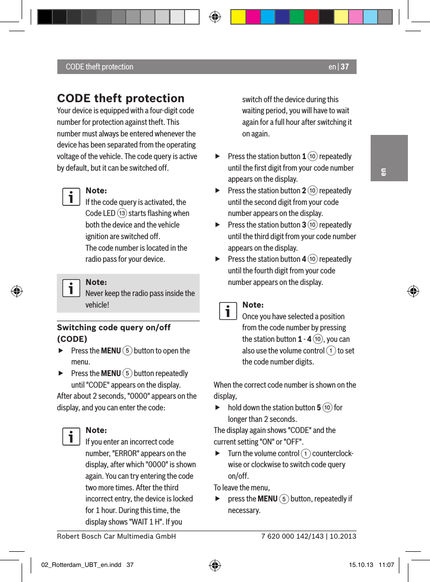 en | 377 620 000 142/143 | 10.2013Robert Bosch Car Multimedia GmbHenCODE theft protectionYour device is equipped with a four-digit code number for protection against theft. This number must always be entered whenever the device has been separated from the operating voltage of the vehicle. The code query is active by default, but it can be switched off.Note:If the code query is activated, the Code LED = starts ﬂashing when both the device and the vehicle ignition are switched off. The code number is located in the radio pass for your device.Note:Never keep the radio pass inside the vehicle!Switching code query on/off (CODE) fPress the MENU 5 button to open the menu. fPress the MENU 5 button repeatedly until &quot;CODE&quot; appears on the display.After about 2 seconds, &quot;0000&quot; appears on the display, and you can enter the code:Note:If you enter an incorrect code number, &quot;ERROR&quot; appears on the display, after which &quot;0000&quot; is shown again. You can try entering the code two more times. After the third incorrect entry, the device is locked for 1 hour. During this time, the display shows &quot;WAIT 1 H&quot;. If you switch off the device during this waiting period, you will have to wait again for a full hour after switching it on again. fPress the station button 1 : repeatedly until the ﬁrst digit from your code number appears on the display. fPress the station button 2 : repeatedly until the second digit from your code number appears on the display. fPress the station button 3 : repeatedly until the third digit from your code number appears on the display. fPress the station button 4 : repeatedly until the fourth digit from your code number appears on the display.Note:Once you have selected a position from the code number by pressing the station button 1 - 4 :, you can also use the volume control 1 to set the code number digits.When the correct code number is shown on the display,  fhold down the station button 5 : for longer than 2 seconds.The display again shows &quot;CODE&quot; and the current setting &quot;ON&quot; or &quot;OFF&quot;. fTurn the volume control 1 counterclock-wise or clockwise to switch code query on/off.To leave the menu, fpress the MENU 5 button, repeatedly if necessary. CODE theft protection02_Rotterdam_UBT_en.indd   37 15.10.13   11:07