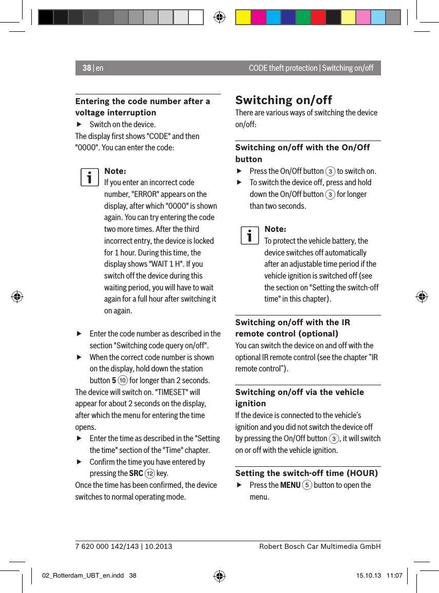 38 | en7 620 000 142/143 | 10.2013 Robert Bosch Car Multimedia GmbHCODE theft protection | Switching on/offEntering the code number after a voltage interruption fSwitch on the device.The display ﬁrst shows &quot;CODE&quot; and then &quot;0000&quot;. You can enter the code:Note:If you enter an incorrect code number, &quot;ERROR&quot; appears on the display, after which &quot;0000&quot; is shown again. You can try entering the code two more times. After the third incorrect entry, the device is locked for 1 hour. During this time, the display shows &quot;WAIT 1 H&quot;. If you switch off the device during this waiting period, you will have to wait again for a full hour after switching it on again. fEnter the code number as described in the section &quot;Switching code query on/off&quot;. fWhen the correct code number is shown on the display, hold down the station button 5 : for longer than 2 seconds.The device will switch on. &quot;TIMESET&quot; will appear for about 2 seconds on the display, after which the menu for entering the time opens. fEnter the time as described in the &quot;Setting the time&quot; section of the &quot;Time&quot; chapter. fConﬁrm the time you have entered by pressing the SRC &lt; key.Once the time has been conﬁrmed, the device switches to normal operating mode.Switching on/offThere are various ways of switching the device on/off:Switching on/off with the On/Off button fPress the On/Off button 3 to switch on. fTo switch the device off, press and hold down the On/Off button 3 for longer than two seconds.Note:To protect the vehicle battery, the device switches off automatically after an adjustable time period if the vehicle ignition is switched off (see the section on &quot;Setting the switch-off time&quot; in this chapter).Switching on/off with the IR remote control (optional)You can switch the device on and off with the optional IR remote control (see the chapter “IR remote control”).Switching on/off via the vehicle ignitionIf the device is connected to the vehicle’s ignition and you did not switch the device off by pressing the On/Off button 3, it will switch on or off with the vehicle ignition.Setting the switch-off time (HOUR) fPress the MENU 5 button to open the menu.02_Rotterdam_UBT_en.indd   38 15.10.13   11:07