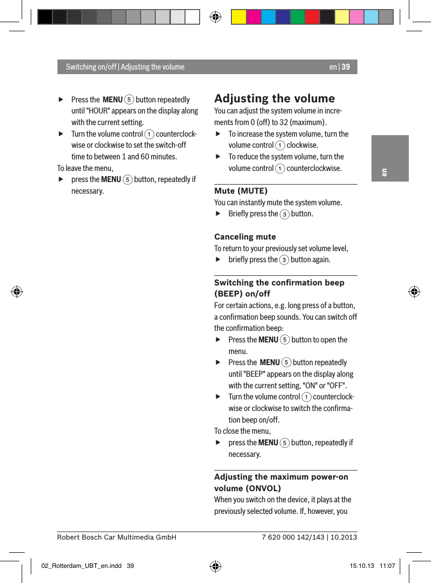 en | 397 620 000 142/143 | 10.2013Robert Bosch Car Multimedia GmbHen fPress the  MENU 5 button repeatedly until &quot;HOUR&quot; appears on the display along with the current setting. fTurn the volume control 1 counterclock-wise or clockwise to set the switch-off time to between 1 and 60 minutes. To leave the menu,  fpress the MENU 5 button, repeatedly if necessary.Adjusting the volumeYou can adjust the system volume in incre-ments from 0 (off) to 32 (maximum). fTo increase the system volume, turn the volume control 1 clockwise. fTo reduce the system volume, turn the volume control 1 counterclockwise.Mute (MUTE)You can instantly mute the system volume. fBrieﬂy press the 3 button.Canceling muteTo return to your previously set volume level, fbrieﬂy press the 3 button again.Switching the conﬁrmation beep (BEEP) on/offFor certain actions, e.g. long press of a button, a conﬁrmation beep sounds. You can switch off the conﬁrmation beep: fPress the MENU 5 button to open the menu. fPress the  MENU 5 button repeatedly until &quot;BEEP&quot; appears on the display along with the current setting, &quot;ON&quot; or &quot;OFF&quot;. fTurn the volume control 1 counterclock-wise or clockwise to switch the conﬁrma-tion beep on/off. To close the menu,  fpress the MENU 5 button, repeatedly if necessary.Adjusting the maximum power-on volume (ONVOL)When you switch on the device, it plays at the previously selected volume. If, however, you  Switching on/off | Adjusting the volume02_Rotterdam_UBT_en.indd   39 15.10.13   11:07