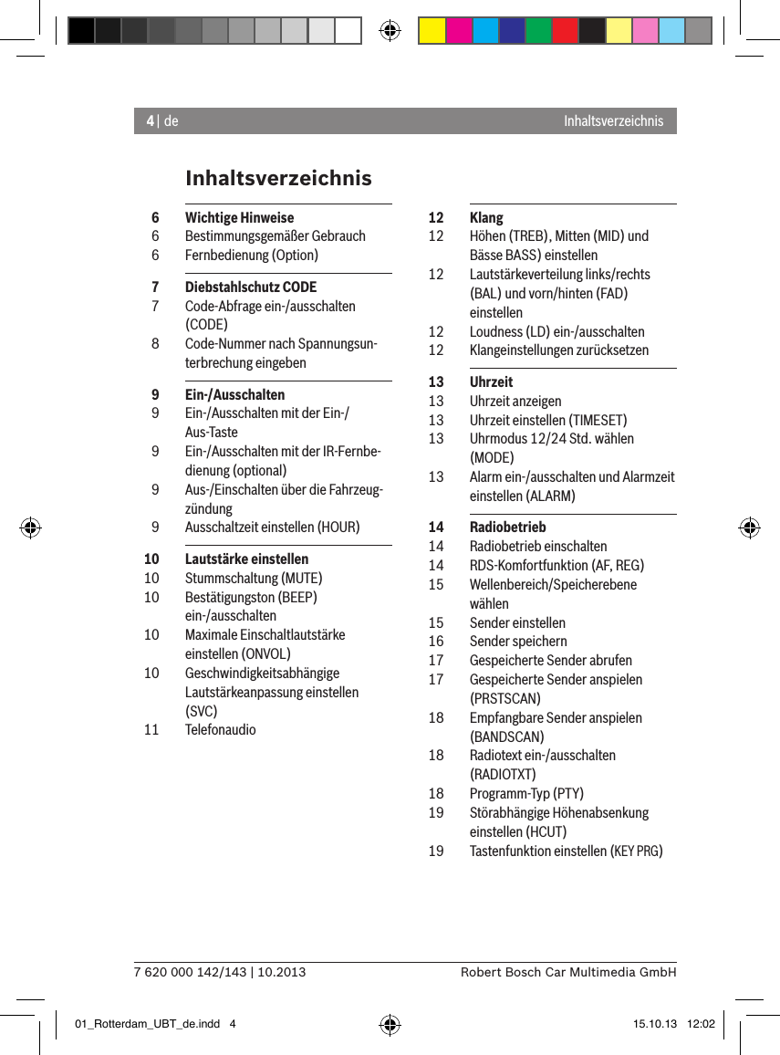 4 | de7 620 000 142/143 | 10.2013 Robert Bosch Car Multimedia GmbHInhaltsverzeichnisInhaltsverzeichnis  12  Klang  12  Höhen (TREB), Mitten (MID) und Bässe BASS) einstellen  12  Lautstärkeverteilung links/rechts (BAL) und vorn/hinten (FAD) einstellen  12  Loudness (LD) ein-/ausschalten  12  Klangeinstellungen zurücksetzen  13  Uhrzeit  13  Uhrzeit anzeigen  13  Uhrzeit einstellen (TIMESET)  13  Uhrmodus 12/24 Std. wählen (MODE)  13  Alarm ein-/ausschalten und Alarmzeit einstellen (ALARM)  14  Radiobetrieb  14  Radiobetrieb einschalten  14  RDS-Komfortfunktion (AF, REG)  15  Wellenbereich/Speicherebene wählen  15  Sender einstellen  16  Sender speichern  17  Gespeicherte Sender abrufen  17  Gespeicherte Sender anspielen (PRSTSCAN)  18  Empfangbare Sender anspielen (BANDSCAN)  18  Radiotext ein-/ausschalten (RADIOTXT)  18  Programm-Typ (PTY)  19  Störabhängige Höhenabsenkung einstellen (HCUT)  19  Tastenfunktion einstellen (KEY PRG)  6  Wichtige Hinweise  6  Bestimmungsgemäßer Gebrauch  6  Fernbedienung (Option)  7  Diebstahlschutz CODE  7  Code-Abfrage ein-/ausschalten (CODE)  8  Code-Nummer nach Spannungsun-terbrechung eingeben  9  Ein-/Ausschalten  9  Ein-/Ausschalten mit der Ein-/Aus-Taste  9  Ein-/Ausschalten mit der IR-Fernbe-dienung (optional)  9  Aus-/Einschalten über die Fahrzeug-zündung  9  Ausschaltzeit einstellen (HOUR)  10  Lautstärke einstellen  10  Stummschaltung (MUTE)  10  Bestätigungston (BEEP)  ein-/ausschalten  10  Maximale Einschaltlautstärke  einstellen (ONVOL)  10  Geschwindigkeitsabhängige Lautstärkeanpassung einstellen (SVC)  11  Telefonaudio01_Rotterdam_UBT_de.indd   4 15.10.13   12:02