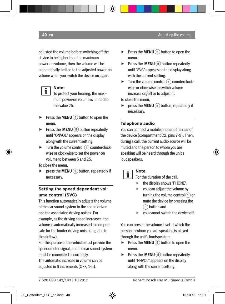 40 | en7 620 000 142/143 | 10.2013 Robert Bosch Car Multimedia GmbHAdjusting the volumeadjusted the volume before switching off the device to be higher than the maximum power-on volume, then the volume will be automatically limited to the adjusted power-on volume when you switch the device on again.Note:To protect your hearing, the maxi-mum power-on volume is limited to the value 25. fPress the MENU 5 button to open the menu. fPress the  MENU 5 button repeatedly until &quot;ONVOL&quot; appears on the display along with the current setting. fTurn the volume control 1 counterclock-wise or clockwise to set the power-on volume to between 5 and 25. To close the menu,  fpress the MENU 5 button, repeatedly if necessary.Setting the speed-dependent vol-ume control (SVC)This function automatically adjusts the volume of the car sound system to the speed driven and the associated driving noises. For example, as the driving speed increases, the volume is automatically increased to compen-sate for the louder driving noise (e.g. due to the airﬂow).For this purpose, the vehicle must provide the speedometer signal, and the car sound system must be connected accordingly.The automatic increase in volume can be adjusted in 6 increments (OFF, 1-5). fPress the MENU 5 button to open the menu. fPress the  MENU 5 button repeatedly until &quot;SVC&quot; appears on the display along with the current setting. fTurn the volume control 1 counterclock-wise or clockwise to switch volume increase on/off or to adjust it. To close the menu,  fpress the MENU 5 button, repeatedly if necessary.Telephone audioYou can connect a mobile phone to the rear of the device (compartment C2, pins 7-9). Then, during a call, the current audio source will be muted and the person to whom you are speaking will be heard through the unit&apos;s loudspeakers.Note:For the duration of the call, fthe display shows &quot;PHONE&quot;, fyou can adjust the volume by turning the volume control 1 or mute the device by pressing the 3 button and fyou cannot switch the device off.You can preset the volume level at which the person to whom you are speaking is played through the unit&apos;s loudspeakers. fPress the MENU 5 button to open the menu. fPress the  MENU 5 button repeatedly until &quot;PHVOL&quot; appears on the display along with the current setting.02_Rotterdam_UBT_en.indd   40 15.10.13   11:07