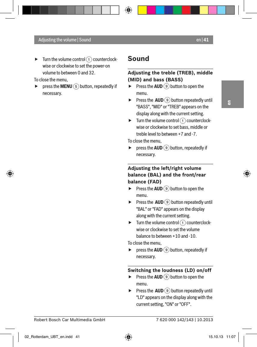 en | 417 620 000 142/143 | 10.2013Robert Bosch Car Multimedia GmbHen fTurn the volume control 1 counterclock-wise or clockwise to set the power-on volume to between 0 and 32. To close the menu,  fpress the MENU 5 button, repeatedly if necessary.SoundAdjusting the treble (TREB), middle (MID) and bass (BASS) fPress the AUD 9 button to open the menu. fPress the  AUD 9 button repeatedly until &quot;BASS&quot;, &quot;MID&quot; or &quot;TREB&quot; appears on the display along with the current setting. fTurn the volume control 1 counterclock-wise or clockwise to set bass, middle or treble level to between +7 and -7. To close the menu,  fpress the AUD 9 button, repeatedly if necessary.Adjusting the left/right volume balance (BAL) and the front/rear balance (FAD) fPress the AUD 9 button to open the menu. fPress the  AUD 9 button repeatedly until &quot;BAL&quot; or &quot;FAD&quot; appears on the display along with the current setting. fTurn the volume control 1 counterclock-wise or clockwise to set the volume balance to between +10 and -10. To close the menu,  fpress the AUD 9 button, repeatedly if necessary.Switching the loudness (LD) on/off fPress the AUD 9 button to open the menu. fPress the  AUD 9 button repeatedly until &quot;LD&quot; appears on the display along with the current setting, &quot;ON&quot; or &quot;OFF&quot;.Adjusting the volume | Sound02_Rotterdam_UBT_en.indd   41 15.10.13   11:07