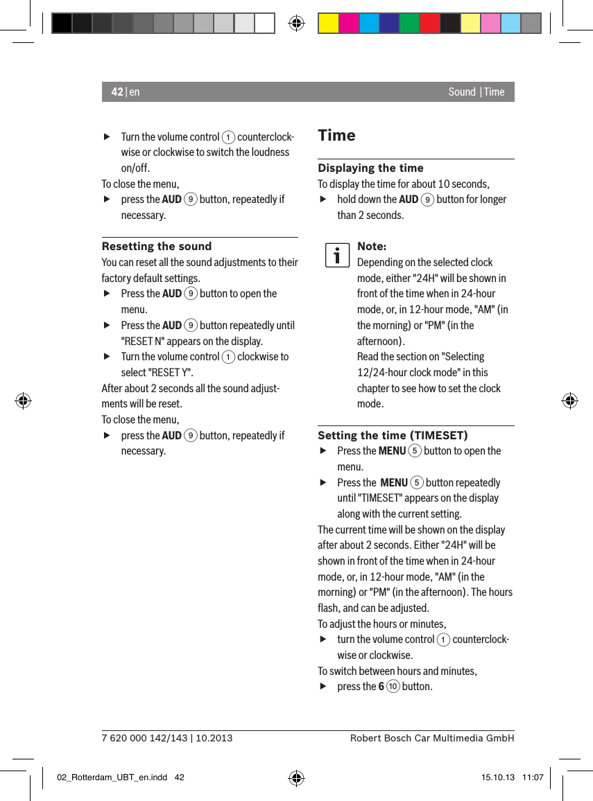 42 | en7 620 000 142/143 | 10.2013 Robert Bosch Car Multimedia GmbHSound  | Time fTurn the volume control 1 counterclock-wise or clockwise to switch the loudness on/off. To close the menu,  fpress the AUD 9 button, repeatedly if necessary.Resetting the soundYou can reset all the sound adjustments to their factory default settings. fPress the AUD 9 button to open the menu. fPress the AUD 9 button repeatedly until &quot;RESET N&quot; appears on the display. fTurn the volume control 1 clockwise to select &quot;RESET Y&quot;. After about 2 seconds all the sound adjust-ments will be reset.To close the menu,  fpress the AUD 9 button, repeatedly if necessary.TimeDisplaying the timeTo display the time for about 10 seconds, fhold down the AUD 9 button for longer than 2 seconds.Note:Depending on the selected clock mode, either &quot;24H&quot; will be shown in front of the time when in 24-hour mode, or, in 12-hour mode, &quot;AM&quot; (in the morning) or &quot;PM&quot; (in the afternoon).Read the section on &quot;Selecting 12/24-hour clock mode&quot; in this chapter to see how to set the clock mode.Setting the time (TIMESET) fPress the MENU 5 button to open the menu. fPress the  MENU 5 button repeatedly until &quot;TIMESET&quot; appears on the display along with the current setting.The current time will be shown on the display after about 2 seconds. Either &quot;24H&quot; will be shown in front of the time when in 24-hour mode, or, in 12-hour mode, &quot;AM&quot; (in the morning) or &quot;PM&quot; (in the afternoon). The hours ﬂash, and can be adjusted.To adjust the hours or minutes, fturn the volume control 1 counterclock-wise or clockwise.To switch between hours and minutes, fpress the 6 : button.02_Rotterdam_UBT_en.indd   42 15.10.13   11:07