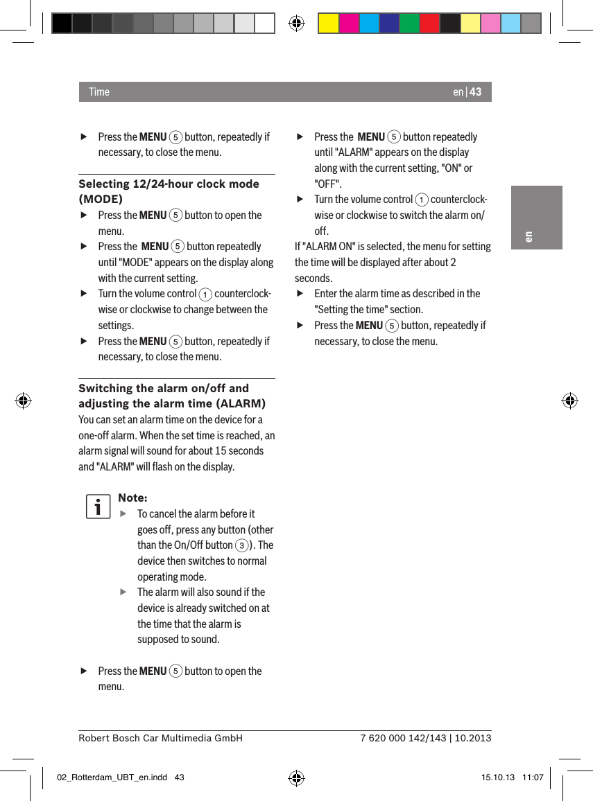 en | 437 620 000 142/143 | 10.2013Robert Bosch Car Multimedia GmbHen fPress the MENU 5 button, repeatedly if necessary, to close the menu.Selecting 12/24-hour clock mode (MODE) fPress the MENU 5 button to open the menu. fPress the  MENU 5 button repeatedly until &quot;MODE&quot; appears on the display along with the current setting. fTurn the volume control 1 counterclock-wise or clockwise to change between the settings. fPress the MENU 5 button, repeatedly if necessary, to close the menu.Switching the alarm on/off and adjusting the alarm time (ALARM)You can set an alarm time on the device for a one-off alarm. When the set time is reached, an alarm signal will sound for about 15 seconds and &quot;ALARM&quot; will ﬂash on the display.Note: fTo cancel the alarm before it goes off, press any button (other than the On/Off button 3). The device then switches to normal operating mode. fThe alarm will also sound if the device is already switched on at the time that the alarm is supposed to sound. fPress the MENU 5 button to open the menu. fPress the  MENU 5 button repeatedly until &quot;ALARM&quot; appears on the display along with the current setting, &quot;ON&quot; or &quot;OFF&quot;. fTurn the volume control 1 counterclock-wise or clockwise to switch the alarm on/off.If &quot;ALARM ON&quot; is selected, the menu for setting the time will be displayed after about 2 seconds. fEnter the alarm time as described in the &quot;Setting the time&quot; section. fPress the MENU 5 button, repeatedly if necessary, to close the menu.Time 02_Rotterdam_UBT_en.indd   43 15.10.13   11:07