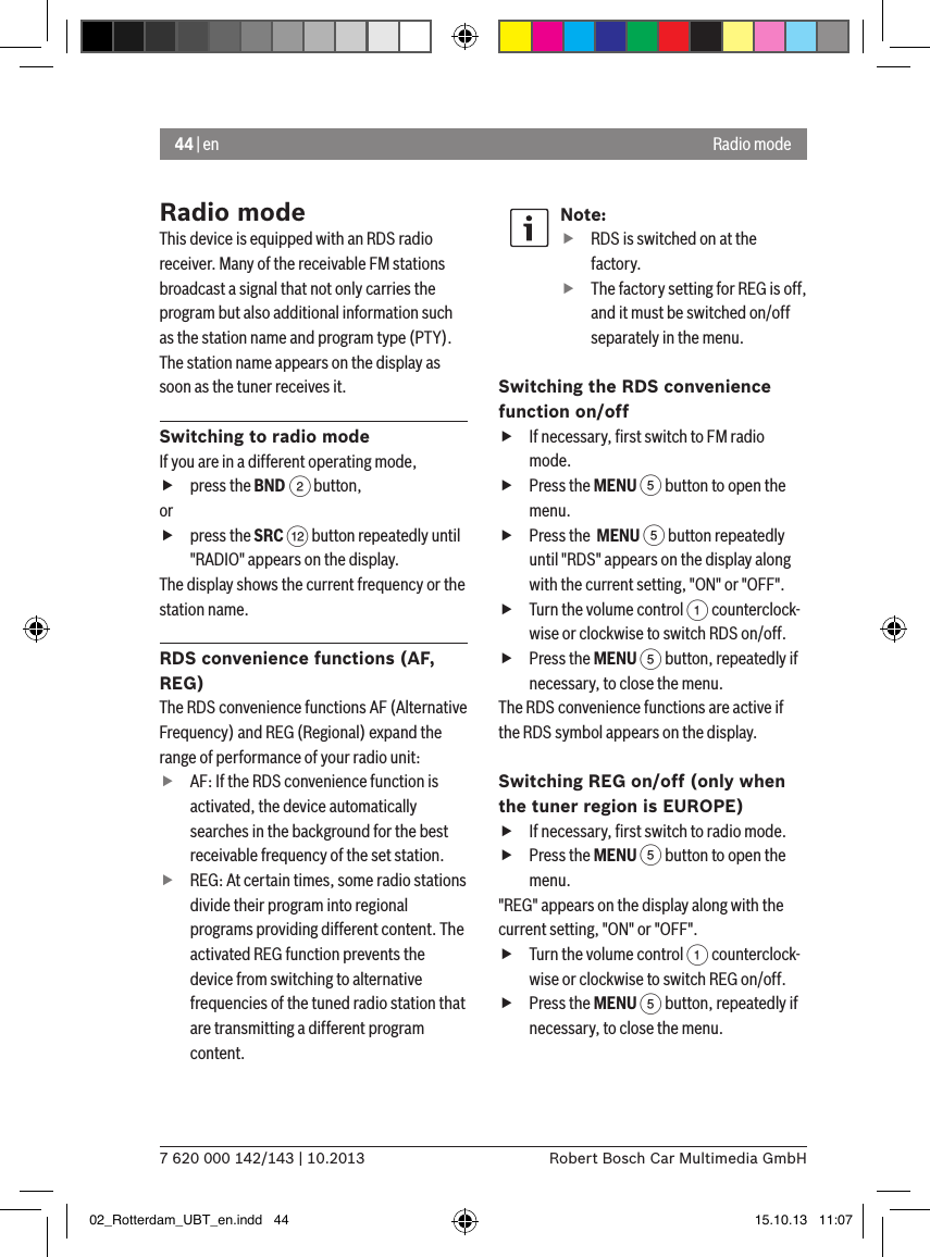 44 | en7 620 000 142/143 | 10.2013 Robert Bosch Car Multimedia GmbHRadio modeRadio modeThis device is equipped with an RDS radio receiver. Many of the receivable FM stations broadcast a signal that not only carries the program but also additional information such as the station name and program type (PTY).The station name appears on the display as soon as the tuner receives it.Switching to radio modeIf you are in a different operating mode, fpress the BND 2 button,or fpress the SRC &lt; button repeatedly until &quot;RADIO&quot; appears on the display.The display shows the current frequency or the station name. RDS convenience functions (AF, REG)The RDS convenience functions AF (Alternative Frequency) and REG (Regional) expand the range of performance of your radio unit: fAF: If the RDS convenience function is activated, the device automatically searches in the background for the best receivable frequency of the set station. fREG: At certain times, some radio stations divide their program into regional programs providing different content. The activated REG function prevents the device from switching to alternative frequencies of the tuned radio station that are transmitting a different program content.Note: fRDS is switched on at the factory. fThe factory setting for REG is off, and it must be switched on/off separately in the menu.Switching the RDS convenience function on/off fIf necessary, ﬁrst switch to FM radio mode. fPress the MENU 5 button to open the menu. fPress the  MENU 5 button repeatedly until &quot;RDS&quot; appears on the display along with the current setting, &quot;ON&quot; or &quot;OFF&quot;. fTurn the volume control 1 counterclock-wise or clockwise to switch RDS on/off. fPress the MENU 5 button, repeatedly if necessary, to close the menu.The RDS convenience functions are active if the RDS symbol appears on the display.Switching REG on/off (only when the tuner region is EUROPE) fIf necessary, ﬁrst switch to radio mode. fPress the MENU 5 button to open the menu.&quot;REG&quot; appears on the display along with the current setting, &quot;ON&quot; or &quot;OFF&quot;. fTurn the volume control 1 counterclock-wise or clockwise to switch REG on/off. fPress the MENU 5 button, repeatedly if necessary, to close the menu.02_Rotterdam_UBT_en.indd   44 15.10.13   11:07