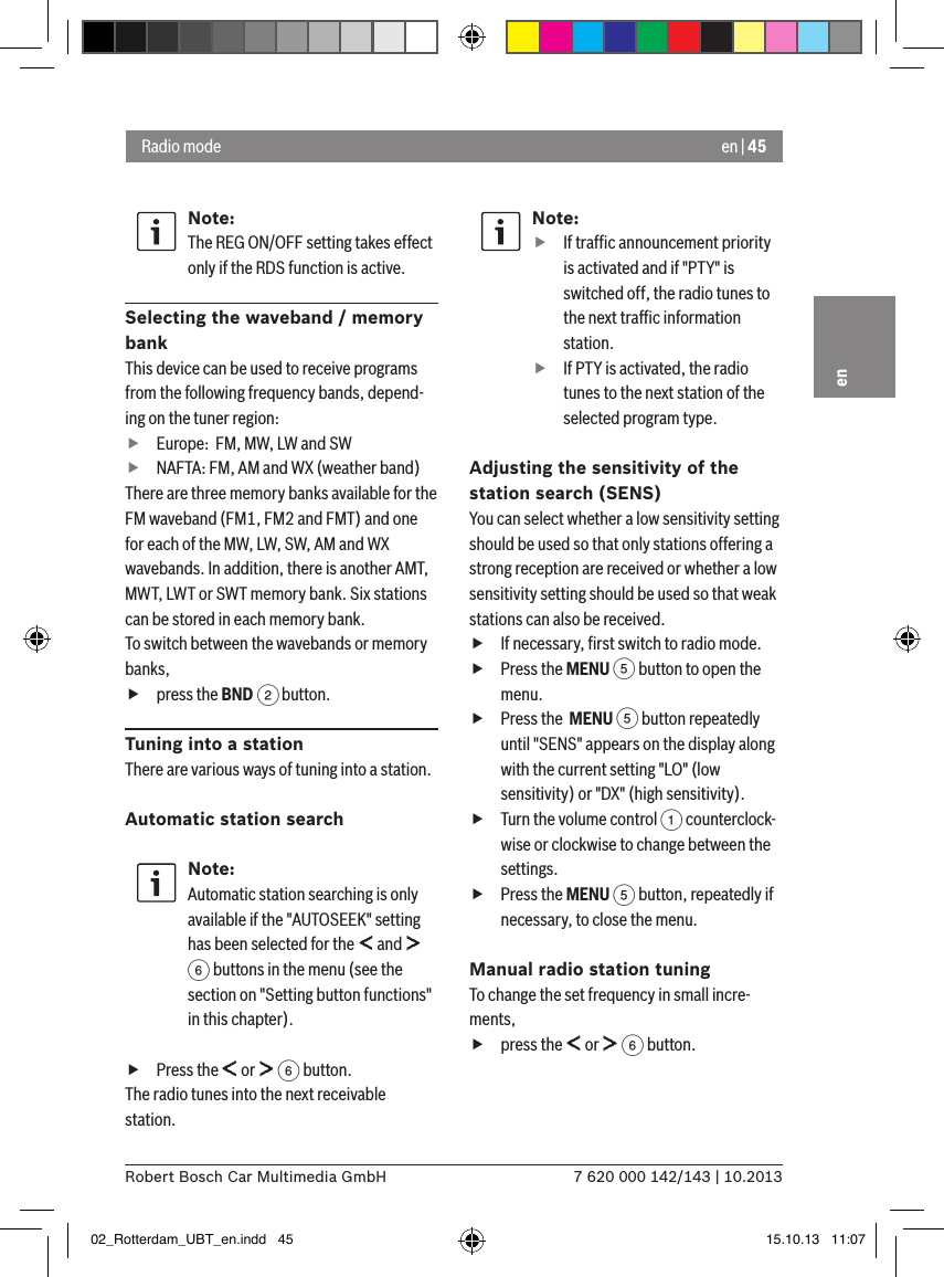 en | 457 620 000 142/143 | 10.2013Robert Bosch Car Multimedia GmbHenNote:The REG ON/OFF setting takes effect only if the RDS function is active.Selecting the waveband / memory bankThis device can be used to receive programs from the following frequency bands, depend-ing on the tuner region: fEurope:  FM, MW, LW and SW fNAFTA: FM, AM and WX (weather band)There are three memory banks available for the FM waveband (FM1, FM2 and FMT) and one for each of the MW, LW, SW, AM and WX wavebands. In addition, there is another AMT, MWT, LWT or SWT memory bank. Six stations can be stored in each memory bank.To switch between the wavebands or memory banks, fpress the BND 2 button.Tuning into a stationThere are various ways of tuning into a station.Automatic station searchNote:Automatic station searching is only available if the &quot;AUTOSEEK&quot; setting has been selected for the   and   6 buttons in the menu (see the section on &quot;Setting button functions&quot; in this chapter). fPress the   or   6 button.The radio tunes into the next receivable station.Note: fIf trafﬁc announcement priority is activated and if &quot;PTY&quot; is switched off, the radio tunes to the next trafﬁc information station. fIf PTY is activated, the radio tunes to the next station of the selected program type.Adjusting the sensitivity of the station search (SENS)You can select whether a low sensitivity setting should be used so that only stations offering a strong reception are received or whether a low sensitivity setting should be used so that weak stations can also be received. fIf necessary, ﬁrst switch to radio mode. fPress the MENU 5 button to open the menu. fPress the  MENU 5 button repeatedly until &quot;SENS&quot; appears on the display along with the current setting &quot;LO&quot; (low sensitivity) or &quot;DX&quot; (high sensitivity). fTurn the volume control 1 counterclock-wise or clockwise to change between the settings. fPress the MENU 5 button, repeatedly if necessary, to close the menu.Manual radio station tuningTo change the set frequency in small incre-ments, fpress the   or   6 button.Radio mode02_Rotterdam_UBT_en.indd   45 15.10.13   11:07