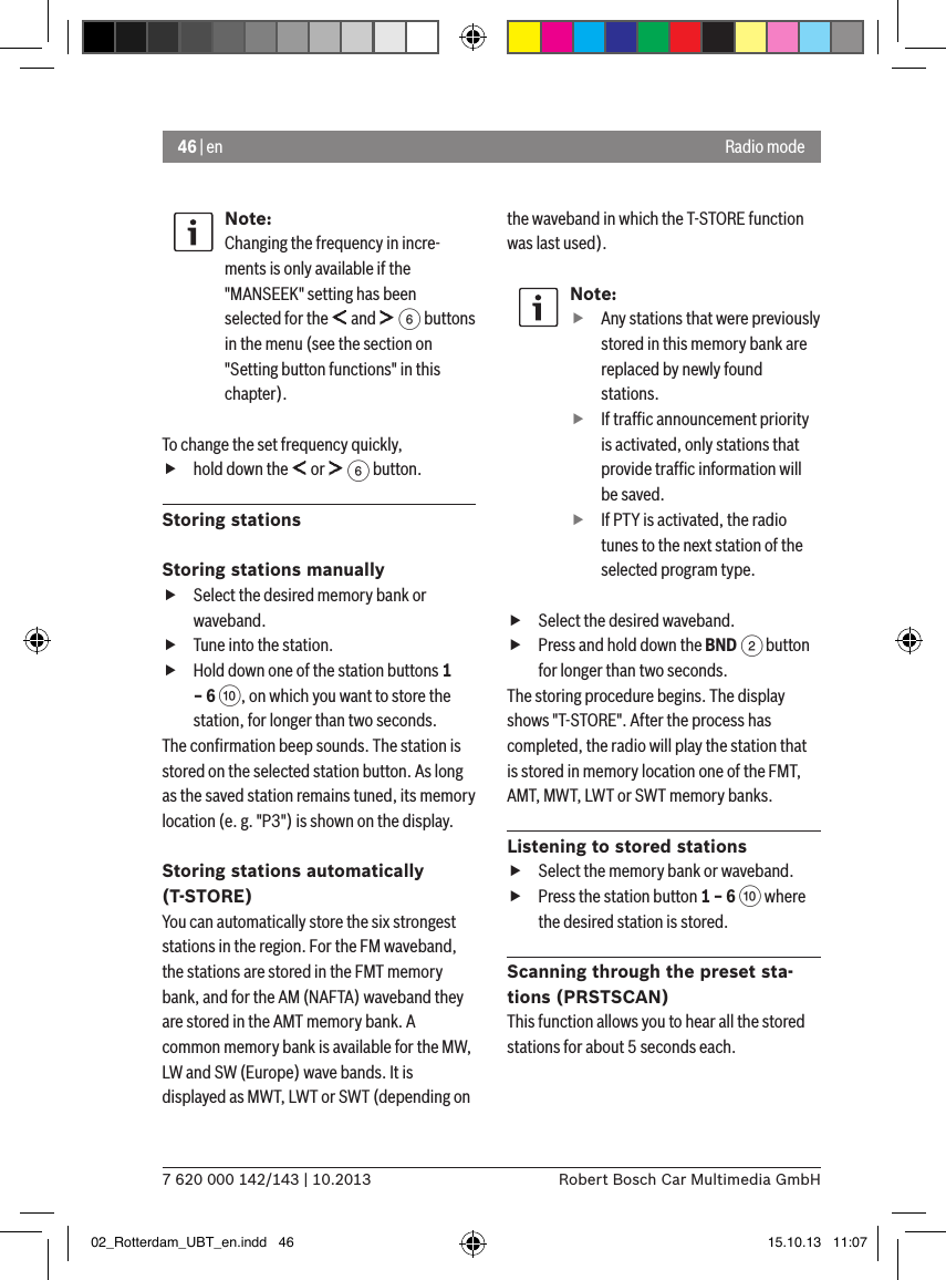 46 | en7 620 000 142/143 | 10.2013 Robert Bosch Car Multimedia GmbHRadio modeNote:Changing the frequency in incre-ments is only available if the &quot;MANSEEK&quot; setting has been selected for the   and   6 buttons in the menu (see the section on &quot;Setting button functions&quot; in this chapter).To change the set frequency quickly, fhold down the   or   6 button.Storing stationsStoring stations manually fSelect the desired memory bank or waveband. fTune into the station. fHold down one of the station buttons 1 – 6 :, on which you want to store the station, for longer than two seconds.The conﬁrmation beep sounds. The station is stored on the selected station button. As long as the saved station remains tuned, its memory location (e. g. &quot;P3&quot;) is shown on the display.Storing stations automatically (T-STORE)You can automatically store the six strongest stations in the region. For the FM waveband, the stations are stored in the FMT memory bank, and for the AM (NAFTA) waveband they are stored in the AMT memory bank. A common memory bank is available for the MW, LW and SW (Europe) wave bands. It is displayed as MWT, LWT or SWT (depending on the waveband in which the T-STORE function was last used).Note: fAny stations that were previously stored in this memory bank are replaced by newly found stations. fIf trafﬁc announcement priority is activated, only stations that provide trafﬁc information will be saved. fIf PTY is activated, the radio tunes to the next station of the selected program type. fSelect the desired waveband. fPress and hold down the BND 2 button for longer than two seconds.The storing procedure begins. The display shows &quot;T-STORE&quot;. After the process has completed, the radio will play the station that is stored in memory location one of the FMT, AMT, MWT, LWT or SWT memory banks.Listening to stored stations fSelect the memory bank or waveband. fPress the station button 1 – 6 : where the desired station is stored.Scanning through the preset sta-tions (PRSTSCAN)This function allows you to hear all the stored stations for about 5 seconds each.02_Rotterdam_UBT_en.indd   46 15.10.13   11:07
