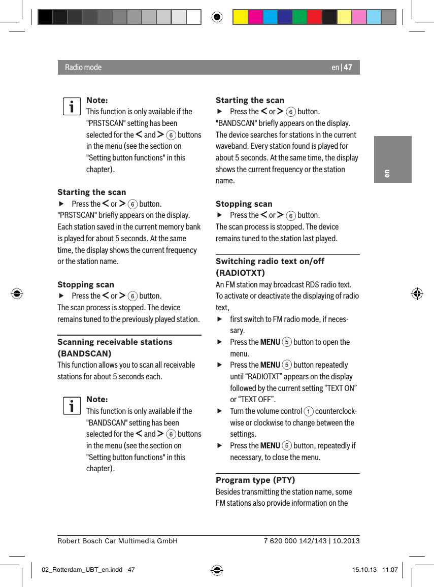 en | 477 620 000 142/143 | 10.2013Robert Bosch Car Multimedia GmbHenNote:This function is only available if the &quot;PRSTSCAN&quot; setting has been selected for the   and   6 buttons in the menu (see the section on &quot;Setting button functions&quot; in this chapter).Starting the scan fPress the   or   6 button.&quot;PRSTSCAN&quot; brieﬂy appears on the display. Each station saved in the current memory bank is played for about 5 seconds. At the same time, the display shows the current frequency or the station name.Stopping scan fPress the   or   6 button.The scan process is stopped. The device remains tuned to the previously played station.Scanning receivable stations (BANDSCAN)This function allows you to scan all receivable stations for about 5 seconds each.Note:This function is only available if the &quot;BANDSCAN&quot; setting has been selected for the   and   6 buttons in the menu (see the section on &quot;Setting button functions&quot; in this chapter).Starting the scan fPress the   or   6 button.&quot;BANDSCAN&quot; brieﬂy appears on the display. The device searches for stations in the current waveband. Every station found is played for about 5 seconds. At the same time, the display shows the current frequency or the station name.Stopping scan fPress the   or   6 button.The scan process is stopped. The device remains tuned to the station last played.Switching radio text on/off (RADIOTXT)An FM station may broadcast RDS radio text. To activate or deactivate the displaying of radio text, fﬁrst switch to FM radio mode, if neces-sary. fPress the MENU 5 button to open the menu. fPress the MENU 5 button repeatedly until “RADIOTXT” appears on the display followed by the current setting “TEXT ON” or “TEXT OFF”. fTurn the volume control 1 counterclock-wise or clockwise to change between the settings. fPress the MENU 5 button, repeatedly if necessary, to close the menu.Program type (PTY)Besides transmitting the station name, some FM stations also provide information on the Radio mode02_Rotterdam_UBT_en.indd   47 15.10.13   11:07