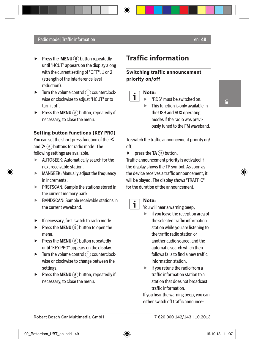 en | 497 620 000 142/143 | 10.2013Robert Bosch Car Multimedia GmbHen fPress the  MENU 5 button repeatedly until &quot;HCUT&quot; appears on the display along with the current setting of &quot;OFF&quot;, 1 or 2 (strength of the interference level reduction). fTurn the volume control 1 counterclock-wise or clockwise to adjust &quot;HCUT&quot; or to turn it off. fPress the MENU 5 button, repeatedly if necessary, to close the menu.Setting button functions (KEY PRG)You can set the short press function of the    and   6 buttons for radio mode. The following settings are available: fAUTOSEEK: Automatically search for the next receivable station. fMANSEEK: Manually adjust the frequency in increments. fPRSTSCAN: Sample the stations stored in the current memory bank. fBANDSCAN: Sample receivable stations in the current waveband. fIf necessary, ﬁrst switch to radio mode. fPress the MENU 5 button to open the menu. fPress the MENU 5 button repeatedly until &quot;KEY PRG&quot; appears on the display. fTurn the volume control 1 counterclock-wise or clockwise to change between the settings. fPress the MENU 5 button, repeatedly if necessary, to close the menu.Trafﬁc informationSwitching trafﬁc announcement priority on/offNote: f&quot;RDS&quot; must be switched on. fThis function is only available in the USB and AUX operating modes if the radio was previ-ously tuned to the FM waveband.To switch the trafﬁc announcement priority on/off, fpress the TA ; button.Trafﬁc announcement priority is activated if the display shows the TP symbol. As soon as the device receives a trafﬁc announcement, it will be played. The display shows &quot;TRAFFIC&quot; for the duration of the announcement.Note:You will hear a warning beep,  fif you leave the reception area of the selected trafﬁc information station while you are listening to the trafﬁc radio station or another audio source, and the automatic search which then follows fails to ﬁnd a new trafﬁc information station. fif you retune the radio from a trafﬁc information station to a station that does not broadcast trafﬁc information.If you hear the warning beep, you can either switch off trafﬁc announce-Radio mode | Trafﬁc information02_Rotterdam_UBT_en.indd   49 15.10.13   11:07