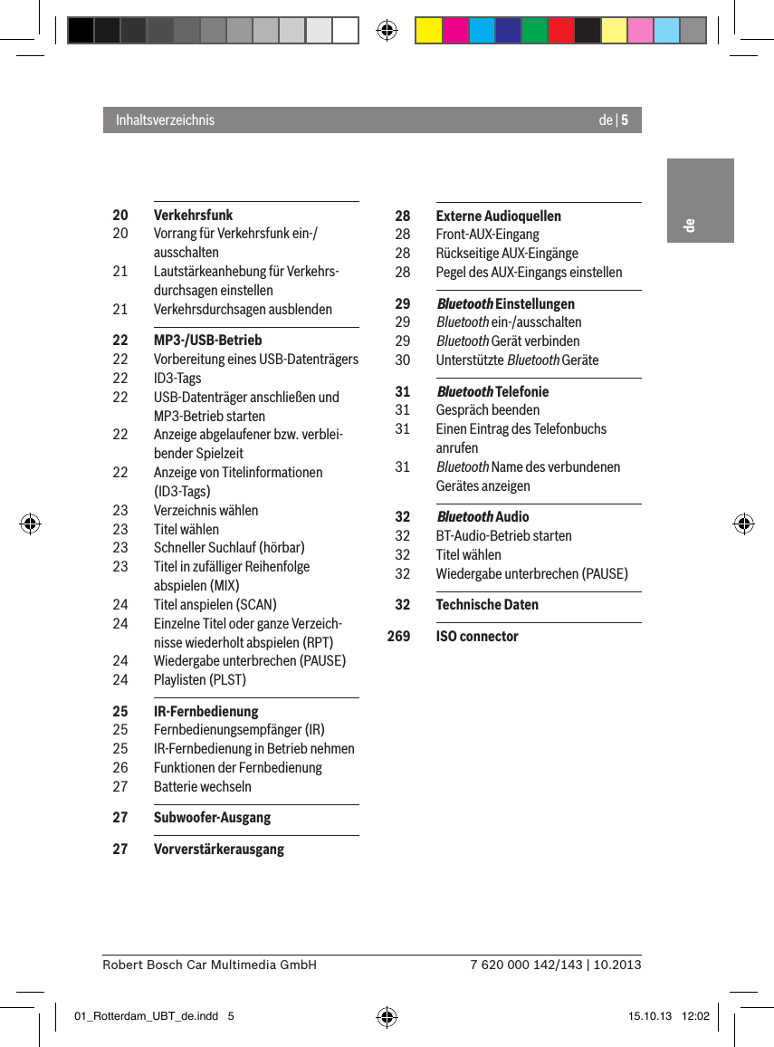 de | 57 620 000 142/143 | 10.2013Robert Bosch Car Multimedia GmbHde  20  Verkehrsfunk  20  Vorrang für Verkehrsfunk ein-/ ausschalten  21  Lautstärkeanhebung für Verkehrs-durchsagen einstellen  21  Verkehrsdurchsagen ausblenden  22  MP3-/USB-Betrieb  22  Vorbereitung eines USB-Datenträgers  22  ID3-Tags  22  USB-Datenträger anschließen und MP3-Betrieb starten  22  Anzeige abgelaufener bzw. verblei-bender Spielzeit  22  Anzeige von Titelinformationen (ID3-Tags)  23  Verzeichnis wählen  23  Titel wählen  23  Schneller Suchlauf (hörbar)  23  Titel in zufälliger Reihenfolge abspielen (MIX)  24  Titel anspielen (SCAN)  24  Einzelne Titel oder ganze Verzeich-nisse wiederholt abspielen (RPT)  24  Wiedergabe unterbrechen (PAUSE)  24  Playlisten (PLST)  25  IR-Fernbedienung  25  Fernbedienungsempfänger (IR)  25  IR-Fernbedienung in Betrieb nehmen  26  Funktionen der Fernbedienung  27  Batterie wechseln  27  Subwoofer-Ausgang  27  VorverstärkerausgangInhaltsverzeichnis  28  Externe Audioquellen  28  Front-AUX-Eingang  28  Rückseitige AUX-Eingänge  28  Pegel des AUX-Eingangs einstellen  29  Bluetooth Einstellungen  29  Bluetooth ein-/ausschalten  29  Bluetooth Gerät verbinden  30  Unterstützte Bluetooth Geräte  31  Bluetooth Telefonie  31  Gespräch beenden  31  Einen Eintrag des Telefonbuchs anrufen  31  Bluetooth Name des verbundenen Gerätes anzeigen  32  Bluetooth Audio  32  BT-Audio-Betrieb starten  32  Titel wählen  32  Wiedergabe unterbrechen (PAUSE)  32  Technische Daten 269  ISO connector01_Rotterdam_UBT_de.indd   5 15.10.13   12:02