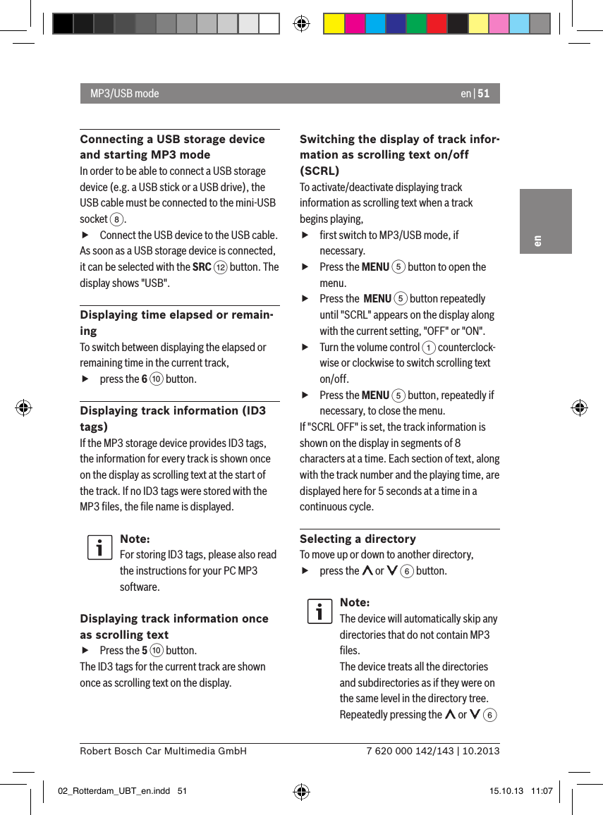en | 517 620 000 142/143 | 10.2013Robert Bosch Car Multimedia GmbHenConnecting a USB storage device and starting MP3 modeIn order to be able to connect a USB storage device (e.g. a USB stick or a USB drive), the USB cable must be connected to the mini-USB socket 8.  fConnect the USB device to the USB cable.As soon as a USB storage device is connected, it can be selected with the SRC &lt; button. The display shows &quot;USB&quot;.Displaying time elapsed or remain-ingTo switch between displaying the elapsed or remaining time in the current track,  fpress the 6 : button.Displaying track information (ID3 tags)If the MP3 storage device provides ID3 tags, the information for every track is shown once on the display as scrolling text at the start of the track. If no ID3 tags were stored with the MP3 ﬁles, the ﬁle name is displayed.Note:For storing ID3 tags, please also read the instructions for your PC MP3 software.Displaying track information once as scrolling text fPress the 5 : button. The ID3 tags for the current track are shown once as scrolling text on the display.Switching the display of track infor-mation as scrolling text on/off (SCRL)To activate/deactivate displaying track information as scrolling text when a track begins playing, fﬁrst switch to MP3/USB mode, if necessary. fPress the MENU 5 button to open the menu. fPress the  MENU 5 button repeatedly until &quot;SCRL&quot; appears on the display along with the current setting, &quot;OFF&quot; or &quot;ON&quot;. fTurn the volume control 1 counterclock-wise or clockwise to switch scrolling text on/off. fPress the MENU 5 button, repeatedly if necessary, to close the menu.If &quot;SCRL OFF&quot; is set, the track information is shown on the display in segments of 8 characters at a time. Each section of text, along with the track number and the playing time, are displayed here for 5 seconds at a time in a continuous cycle.Selecting a directoryTo move up or down to another directory,  fpress the   or   6 button.Note:The device will automatically skip any directories that do not contain MP3 ﬁles. The device treats all the directories and subdirectories as if they were on the same level in the directory tree. Repeatedly pressing the   or   6 MP3/USB mode02_Rotterdam_UBT_en.indd   51 15.10.13   11:07
