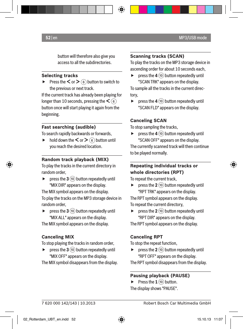 52 | en7 620 000 142/143 | 10.2013 Robert Bosch Car Multimedia GmbHbutton will therefore also give you access to all the subdirectories. Selecting tracks fPress the   or   6 button to switch to the previous or next track. If the current track has already been playing for longer than 10 seconds, pressing the   6 button once will start playing it again from the beginning.Fast searching (audible)To search rapidly backwards or forwards,  fhold down the   or   6 button until you reach the desired location. Random track playback (MIX)To play the tracks in the current directory in random order,  fpress the 3 : button repeatedly until &quot;MIX DIR&quot; appears on the display.The MIX symbol appears on the display.To play the tracks on the MP3 storage device in random order,  fpress the 3 : button repeatedly until &quot;MIX ALL&quot; appears on the display.The MIX symbol appears on the display.Canceling MIXTo stop playing the tracks in random order,  fpress the 3 : button repeatedly until &quot;MIX OFF&quot; appears on the display.The MIX symbol disappears from the display.Scanning tracks (SCAN)To play the tracks on the MP3 storage device in ascending order for about 10 seconds each,  fpress the 4 : button repeatedly until &quot;SCAN TRK&quot; appears on the display.To sample all the tracks in the current direc-tory,  fpress the 4 : button repeatedly until &quot;SCAN FLD&quot; appears on the display.Canceling SCANTo stop sampling the tracks, fpress the 4 : button repeatedly until &quot;SCAN OFF&quot; appears on the display.The currently scanned track will then continue to be played normally.Repeating individual tracks or whole directories (RPT)To repeat the current track,  fpress the 2 : button repeatedly until &quot;RPT TRK&quot; appears on the display.The RPT symbol appears on the display.To repeat the current directory,  fpress the 2 : button repeatedly until &quot;RPT DIR&quot; appears on the display.The RPT symbol appears on the display.Canceling RPTTo stop the repeat function,  fpress the 2 : button repeatedly until &quot;RPT OFF&quot; appears on the display.The RPT symbol disappears from the display.Pausing playback (PAUSE) fPress the 1 : button. The display shows &quot;PAUSE&quot;.MP3/USB mode02_Rotterdam_UBT_en.indd   52 15.10.13   11:07