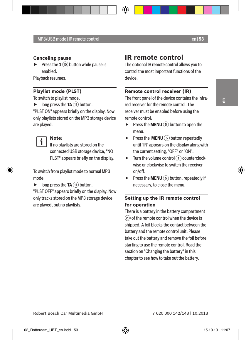 en | 537 620 000 142/143 | 10.2013Robert Bosch Car Multimedia GmbHenCanceling pause fPress the 1 : button while pause is enabled. Playback resumes.Playlist mode (PLST)To switch to playlist mode,  flong press the TA ; button.&quot;PLST ON&quot; appears brieﬂy on the display. Now only playlists stored on the MP3 storage device are played.Note:If no playlists are stored on the connected USB storage device, &quot;NO PLST&quot; appears brieﬂy on the display. To switch from playlist mode to normal MP3 mode,  flong press the TA ; button.&quot;PLST OFF&quot; appears brieﬂy on the display. Now only tracks stored on the MP3 storage device are played, but no playlists.IR remote controlThe optional IR remote control allows you to control the most important functions of the device.Remote control receiver (IR)The front panel of the device contains the infra-red receiver for the remote control. The receiver must be enabled before using the remote control: fPress the MENU 5 button to open the menu. fPress the  MENU 5 button repeatedly until &quot;IR&quot; appears on the display along with the current setting, &quot;OFF&quot; or &quot;ON&quot;. fTurn the volume control 1 counterclock-wise or clockwise to switch the receiver on/off. fPress the MENU 5 button, repeatedly if necessary, to close the menu.Setting up the IR remote control for operationThere is a battery in the battery compartment G of the remote control when the device is shipped. A foil blocks the contact between the battery and the remote control unit. Please take out the battery and remove the foil before starting to use the remote control. Read the section on &quot;Changing the battery&quot; in this chapter to see how to take out the battery.MP3/USB mode | IR remote control02_Rotterdam_UBT_en.indd   53 15.10.13   11:07