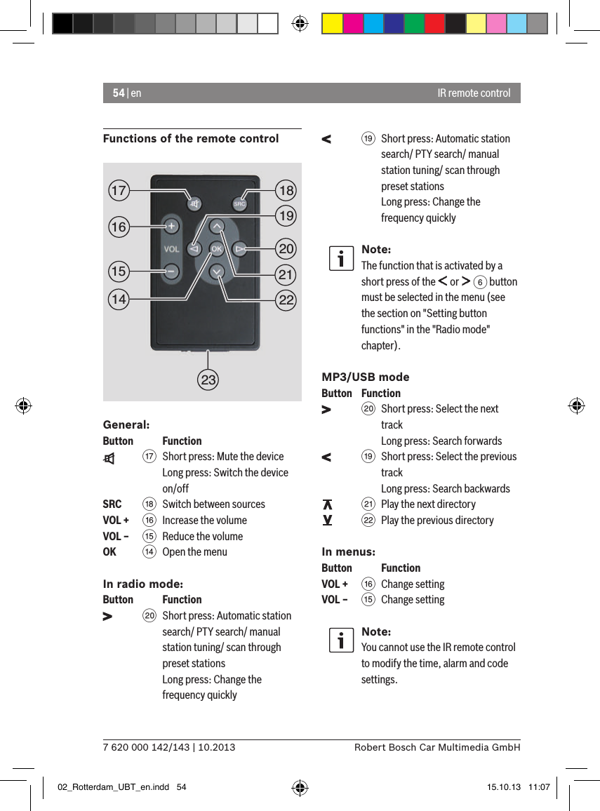 54 | en7 620 000 142/143 | 10.2013 Robert Bosch Car Multimedia GmbHIR remote controlFunctions of the remote controlGeneral:Button    Function    A Short press: Mute the deviceLong press: Switch the device on/offSRC   B Switch between sourcesVOL + @ Increase the volumeVOL – ? Reduce the volumeOK    &gt;  Open the menuIn radio mode:Button    Function    D Short press: Automatic station search/ PTY search/ manual station tuning/ scan through preset stations Long press: Change the frequency quickly    C Short press: Automatic station search/ PTY search/ manual station tuning/ scan through preset stationsLong press: Change the frequency quicklyNote:The function that is activated by a short press of the   or   6 button must be selected in the menu (see the section on &quot;Setting button functions&quot; in the &quot;Radio mode&quot; chapter).MP3/USB modeButton  Function    D Short press: Select the next track Long press: Search forwards    C Short press: Select the previous track Long press: Search backwards    E Play the next directory    F Play the previous directoryIn menus:Button    FunctionVOL + @ Change settingVOL – ? Change settingNote:You cannot use the IR remote control to modify the time, alarm and code settings.1519181720212223161402_Rotterdam_UBT_en.indd   54 15.10.13   11:07