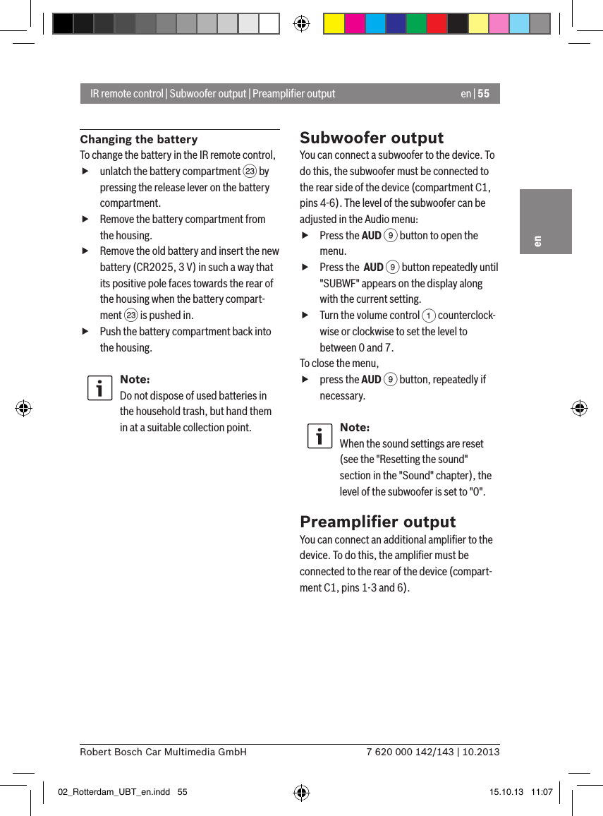 en | 557 620 000 142/143 | 10.2013Robert Bosch Car Multimedia GmbHenChanging the batteryTo change the battery in the IR remote control, funlatch the battery compartment G by pressing the release lever on the battery compartment. fRemove the battery compartment from the housing. fRemove the old battery and insert the new battery (CR2025, 3 V) in such a way that its positive pole faces towards the rear of the housing when the battery compart-ment G is pushed in. fPush the battery compartment back into the housing.Note:Do not dispose of used batteries in the household trash, but hand them in at a suitable collection point.Subwoofer outputYou can connect a subwoofer to the device. To do this, the subwoofer must be connected to the rear side of the device (compartment C1, pins 4-6). The level of the subwoofer can be adjusted in the Audio menu: fPress the AUD 9 button to open the menu. fPress the  AUD 9 button repeatedly until &quot;SUBWF&quot; appears on the display along with the current setting. fTurn the volume control 1 counterclock-wise or clockwise to set the level to between 0 and 7. To close the menu,  fpress the AUD 9 button, repeatedly if necessary.Note:When the sound settings are reset (see the &quot;Resetting the sound&quot; section in the &quot;Sound&quot; chapter), the level of the subwoofer is set to &quot;0&quot;.Preampliﬁer outputYou can connect an additional ampliﬁer to the device. To do this, the ampliﬁer must be connected to the rear of the device (compart-ment C1, pins 1-3 and 6).IR remote control | Subwoofer output | Preampliﬁer output02_Rotterdam_UBT_en.indd   55 15.10.13   11:07