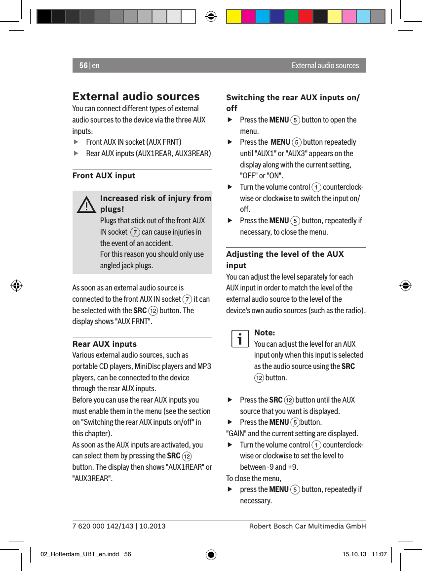 56 | en7 620 000 142/143 | 10.2013 Robert Bosch Car Multimedia GmbHExternal audio sourcesYou can connect different types of external audio sources to the device via the three AUX inputs: fFront AUX IN socket (AUX FRNT) fRear AUX inputs (AUX1REAR, AUX3REAR)Front AUX inputIncreased risk of injury from plugs!Plugs that stick out of the front AUX IN socket  7 can cause injuries in the event of an accident.For this reason you should only use angled jack plugs.As soon as an external audio source is connected to the front AUX IN socket 7 it can be selected with the SRC &lt; button. The display shows &quot;AUX FRNT&quot;.Rear AUX inputsVarious external audio sources, such as portable CD players, MiniDisc players and MP3 players, can be connected to the device through the rear AUX inputs.Before you can use the rear AUX inputs you must enable them in the menu (see the section on &quot;Switching the rear AUX inputs on/off&quot; in this chapter). As soon as the AUX inputs are activated, you can select them by pressing the SRC &lt; button. The display then shows &quot;AUX1REAR&quot; or &quot;AUX3REAR&quot;.Switching the rear AUX inputs on/off fPress the MENU 5 button to open the menu. fPress the  MENU 5 button repeatedly until &quot;AUX1&quot; or &quot;AUX3&quot; appears on the display along with the current setting, &quot;OFF&quot; or &quot;ON&quot;. fTurn the volume control 1 counterclock-wise or clockwise to switch the input on/off. fPress the MENU 5 button, repeatedly if necessary, to close the menu.Adjusting the level of the AUX inputYou can adjust the level separately for each AUX input in order to match the level of the external audio source to the level of the device&apos;s own audio sources (such as the radio).Note:You can adjust the level for an AUX input only when this input is selected as the audio source using the SRC &lt; button. fPress the SRC &lt; button until the AUX source that you want is displayed. fPress the MENU 5button.&quot;GAIN&quot; and the current setting are displayed.  fTurn the volume control 1 counterclock-wise or clockwise to set the level to between -9 and +9. To close the menu,  fpress the MENU 5 button, repeatedly if necessary.External audio sources02_Rotterdam_UBT_en.indd   56 15.10.13   11:07