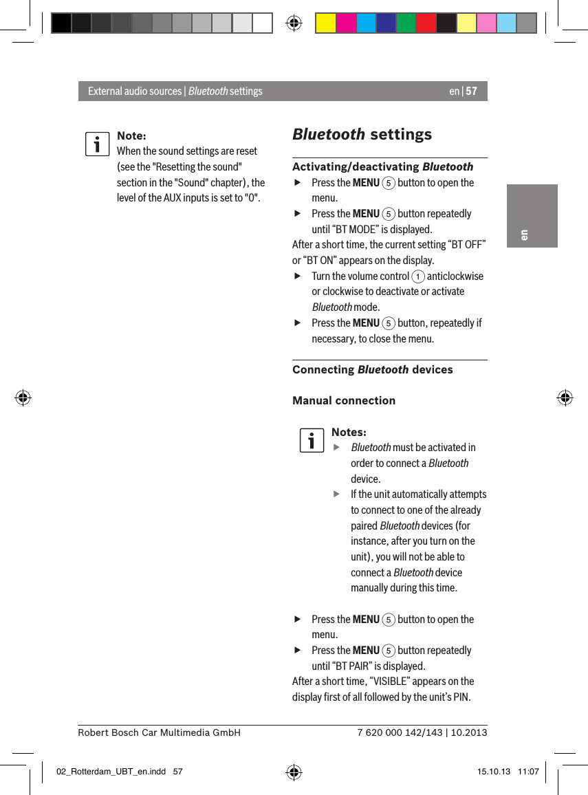 en | 577 620 000 142/143 | 10.2013Robert Bosch Car Multimedia GmbHenNote:When the sound settings are reset (see the &quot;Resetting the sound&quot; section in the &quot;Sound&quot; chapter), the level of the AUX inputs is set to &quot;0&quot;.Bluetooth settingsActivating/deactivating Bluetooth fPress the MENU 5 button to open the menu. fPress the MENU 5 button repeatedly until “BT MODE” is displayed.After a short time, the current setting “BT OFF” or “BT ON” appears on the display. fTurn the volume control 1 anticlockwise or clockwise to deactivate or activate Bluetooth mode. fPress the MENU 5 button, repeatedly if necessary, to close the menu.Connecting Bluetooth devicesManual connectionNotes:ffBluetooth must be activated in order to connect a Bluetooth device. fIf the unit automatically attempts to connect to one of the already paired Bluetooth devices (for instance, after you turn on the unit), you will not be able to connect a Bluetooth device manually during this time. fPress the MENU 5 button to open the menu. fPress the MENU 5 button repeatedly until “BT PAIR” is displayed.After a short time, “VISIBLE” appears on the display ﬁrst of all followed by the unit’s PIN. External audio sources | Bluetooth settings02_Rotterdam_UBT_en.indd   57 15.10.13   11:07