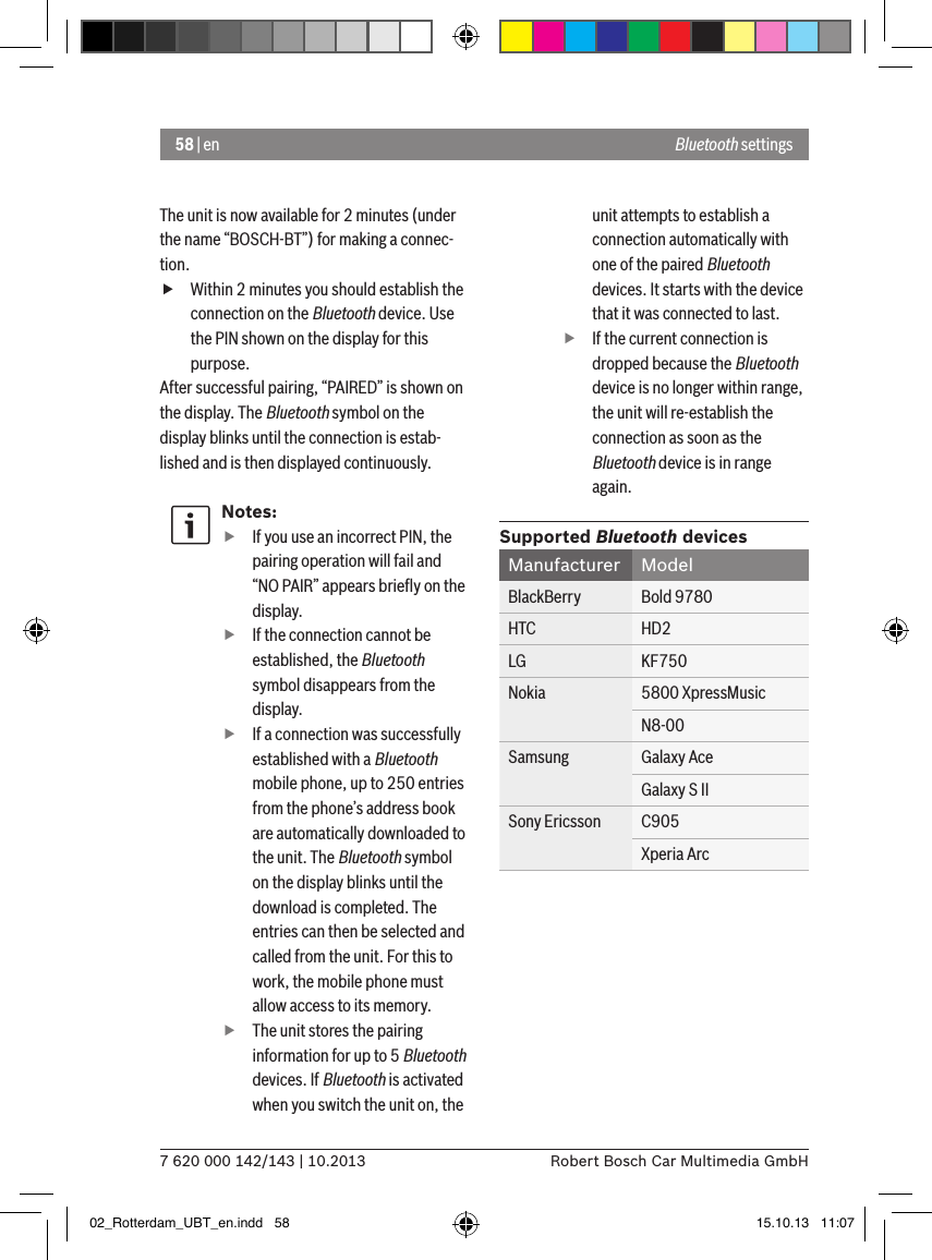 58 | en7 620 000 142/143 | 10.2013 Robert Bosch Car Multimedia GmbHBluetooth settingsThe unit is now available for 2 minutes (under the name “BOSCH-BT”) for making a connec-tion. fWithin 2 minutes you should establish the connection on the Bluetooth device. Use the PIN shown on the display for this purpose.After successful pairing, “PAIRED” is shown on the display. The Bluetooth symbol on the display blinks until the connection is estab-lished and is then displayed continuously.Notes: fIf you use an incorrect PIN, the pairing operation will fail and “NO PAIR” appears brieﬂy on the display. fIf the connection cannot be established, the Bluetooth symbol disappears from the display. fIf a connection was successfully established with a Bluetooth mobile phone, up to 250 entries from the phone’s address book are automatically downloaded to the unit. The Bluetooth symbol on the display blinks until the download is completed. The entries can then be selected and called from the unit. For this to work, the mobile phone must allow access to its memory. fThe unit stores the pairing information for up to 5 Bluetooth devices. If Bluetooth is activated when you switch the unit on, the unit attempts to establish a connection automatically with one of the paired Bluetooth devices. It starts with the device that it was connected to last. fIf the current connection is dropped because the Bluetooth device is no longer within range, the unit will re-establish the connection as soon as the Bluetooth device is in range again.Supported Bluetooth devicesManufacturer ModelBlackBerry Bold 9780HTC HD2LG KF750Nokia 5800 XpressMusicN8-00Samsung Galaxy AceGalaxy S IISony Ericsson C905Xperia Arc02_Rotterdam_UBT_en.indd   58 15.10.13   11:07