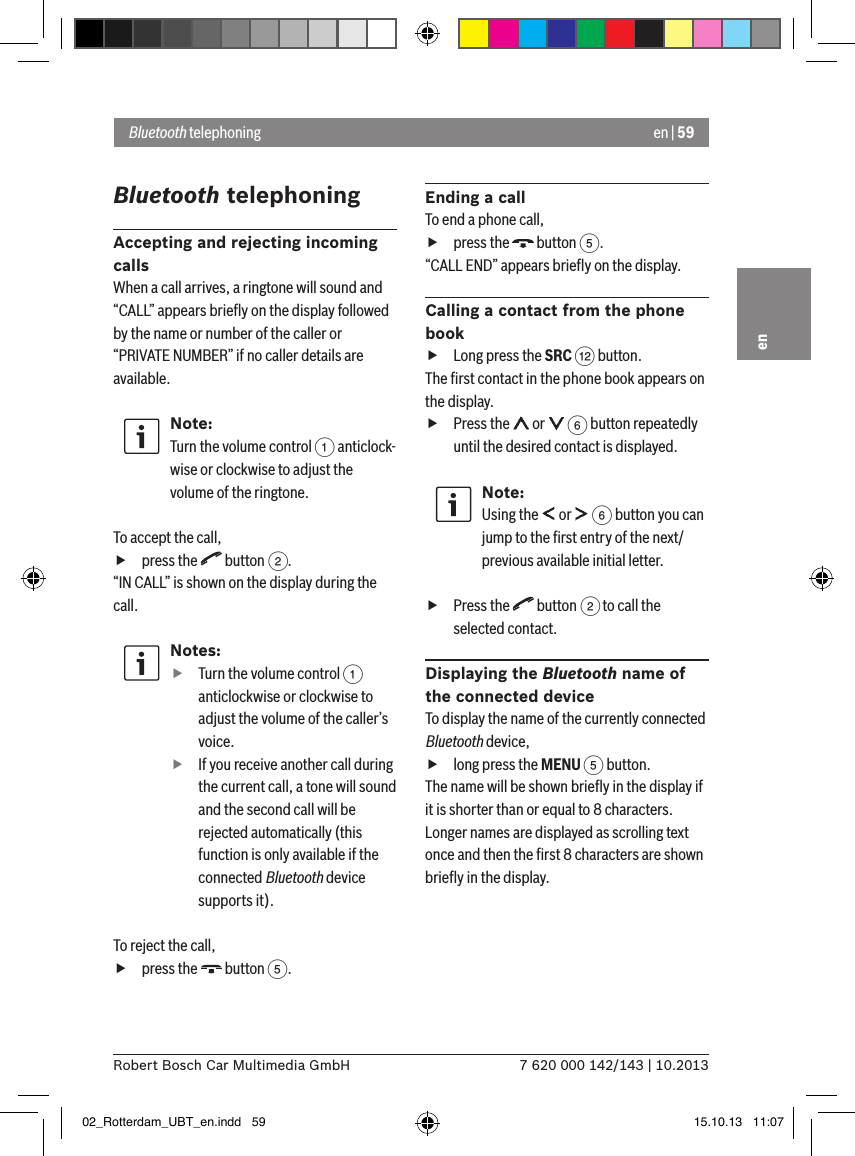 en | 597 620 000 142/143 | 10.2013Robert Bosch Car Multimedia GmbHenBluetooth telephoningAccepting and rejecting incoming callsWhen a call arrives, a ringtone will sound and “CALL” appears brieﬂy on the display followed by the name or number of the caller or “PRIVATE NUMBER” if no caller details are available.Note:Turn the volume control 1 anticlock-wise or clockwise to adjust the volume of the ringtone. To accept the call, fpress the   button 2.“IN CALL” is shown on the display during the call.Notes: fTurn the volume control 1 anticlockwise or clockwise to adjust the volume of the caller’s voice. fIf you receive another call during the current call, a tone will sound and the second call will be rejected automatically (this function is only available if the connected Bluetooth device supports it).To reject the call, fpress the   button 5.Ending a callTo end a phone call, fpress the   button 5.“CALL END” appears brieﬂy on the display.Calling a contact from the phone book fLong press the SRC &lt; button.The ﬁrst contact in the phone book appears on the display. fPress the   or   6 button repeatedly until the desired contact is displayed.Note:Using the   or   6 button you can jump to the ﬁrst entry of the next/previous available initial letter. fPress the   button 2 to call the selected contact.Displaying the Bluetooth name of the connected deviceTo display the name of the currently connected Bluetooth device, flong press the MENU 5 button.The name will be shown brieﬂy in the display if it is shorter than or equal to 8 characters. Longer names are displayed as scrolling text once and then the ﬁrst 8 characters are shown brieﬂy in the display.Bluetooth telephoning02_Rotterdam_UBT_en.indd   59 15.10.13   11:07