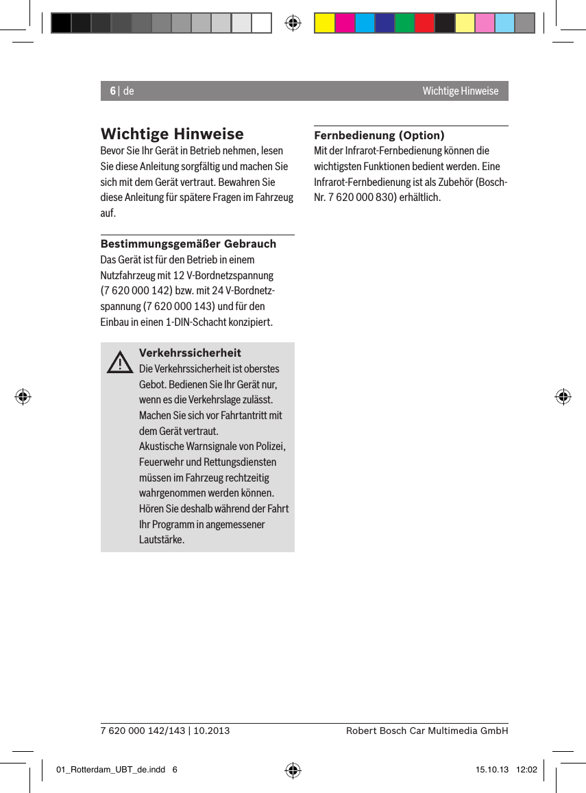 6 | de7 620 000 142/143 | 10.2013 Robert Bosch Car Multimedia GmbHWichtige HinweiseWichtige HinweiseBevor Sie Ihr Gerät in Betrieb nehmen, lesen Sie diese Anleitung sorgfältig und machen Sie sich mit dem Gerät vertraut. Bewahren Sie diese Anleitung für spätere Fragen im Fahrzeug auf.Bestimmungsgemäßer GebrauchDas Gerät ist für den Betrieb in einem Nutzfahrzeug mit 12 V-Bordnetzspannung (7 620 000 142) bzw. mit 24 V-Bordnetz-spannung (7 620 000 143) und für den Einbau in einen 1-DIN-Schacht konzipiert.VerkehrssicherheitDie Verkehrssicherheit ist oberstes Gebot. Bedienen Sie Ihr Gerät nur, wenn es die Verkehrslage zulässt. Machen Sie sich vor Fahrtantritt mit dem Gerät vertraut. Akustische Warnsignale von Polizei, Feuerwehr und Rettungsdiensten müssen im Fahrzeug rechtzeitig wahrgenommen werden können. Hören Sie deshalb während der Fahrt Ihr Programm in angemessener Lautstärke.Fernbedienung (Option)Mit der Infrarot-Fernbedienung können die wichtigsten Funktionen bedient werden. Eine Infrarot-Fernbedienung ist als Zubehör (Bosch-Nr. 7 620 000 830) erhältlich.01_Rotterdam_UBT_de.indd   6 15.10.13   12:02