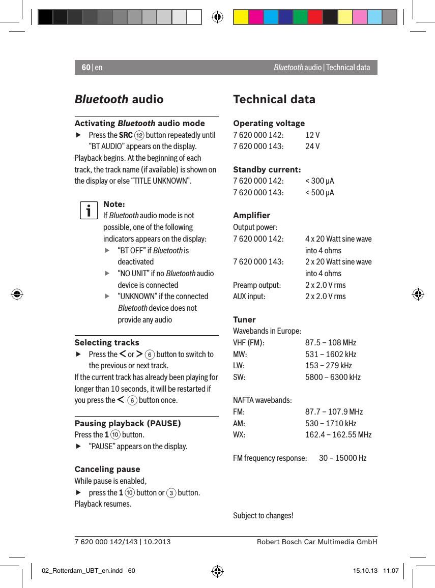 60 | en7 620 000 142/143 | 10.2013 Robert Bosch Car Multimedia GmbHBluetooth audioActivating Bluetooth audio mode fPress the SRC &lt; button repeatedly until “BT AUDIO” appears on the display.Playback begins. At the beginning of each track, the track name (if available) is shown on the display or else “TITLE UNKNOWN”.Note:If Bluetooth audio mode is not possible, one of the following indicators appears on the display: f“BT OFF” if Bluetooth is deactivated f“NO UNIT” if no Bluetooth audio device is connected f“UNKNOWN” if the connected Bluetooth device does not provide any audioSelecting tracks fPress the   or   6 button to switch to the previous or next track. If the current track has already been playing for longer than 10 seconds, it will be restarted if you press the    6 button once.Pausing playback (PAUSE)Press the 1 : button.  f“PAUSE” appears on the display.Canceling pauseWhile pause is enabled,  fpress the 1 : button or 3 button. Playback resumes.Technical dataOperating voltage7 620 000 142:  12 V7 620 000 143:  24 VStandby current:7 620 000 142:  &lt; 300 �A7 620 000 143:  &lt; 500 �AAmpliﬁerOutput power:7 620 000 142:  4 x 20 Watt sine wave    into 4 ohms7 620 000 143:  2 x 20 Watt sine wave    into 4 ohmsPreamp output:   2 x 2.0 V rmsAUX input:   2 x 2.0 V rmsTunerWavebands in Europe:VHF (FM):   87.5 – 108 MHzMW:   531 – 1602 kHzLW:    153 – 279 kHzSW:   5800 – 6300 kHzNAFTA wavebands:FM:    87.7 – 107.9 MHzAM:   530 – 1710 kHzWX:   162.4 – 162.55 MHzFM frequency response:  30 – 15000 HzSubject to changes! Bluetooth audio | Technical data02_Rotterdam_UBT_en.indd   60 15.10.13   11:07