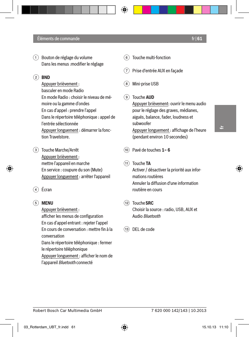 fr | 617 620 000 142/143 | 10.2013Robert Bosch Car Multimedia GmbHfr1  Bouton de réglage du volumeDans les menus :modiﬁer le réglage2 BNDAppuyer brièvement :basculer en mode RadioEn mode Radio : choisir le niveau de mé-moire ou la gamme d’ondesEn cas d’appel : prendre l’appelDans le répertoire téléphonique : appel de l’entrée sélectionnéeAppuyer longuement : démarrer la fonc-tion Travelstore. 3  Touche Marche/ArrêtAppuyer brièvement :mettre l’appareil en marcheEn service : coupure du son (Mute)Appuyer longuement : arrêter l&apos;appareil4  Écran5 MENUAppuyer brièvement :afﬁcher les menus de conﬁgurationEn cas d’appel entrant : rejeter l’appelEn cours de conversation : mettre ﬁn à la conversationDans le répertoire téléphonique : fermer le répertoire téléphoniqueAppuyer longuement : afﬁcher le nom de l’appareil Bluetooth connecté6  Touche multi-fonction7  Prise d&apos;entrée AUX en façade8  Mini-prise USB9  Touche AUDAppuyer brièvement: ouvrir le menu audio pour le réglage des graves, médianes, aiguës, balance, fader, loudness et subwooferAppuyer longuement : afﬁchage de l’heure (pendant environ 10 secondes):  Pavé de touches 1– 6;  Touche TAActiver / désactiver la priorité aux infor-mations routièresAnnuler la diffusion d&apos;une information routière en cours&lt;  Touche SRCChoisir la source : radio, USB, AUX et Audio Bluetooth=  DEL de codeÉléments de commande03_Rotterdam_UBT_fr.indd   61 15.10.13   11:10