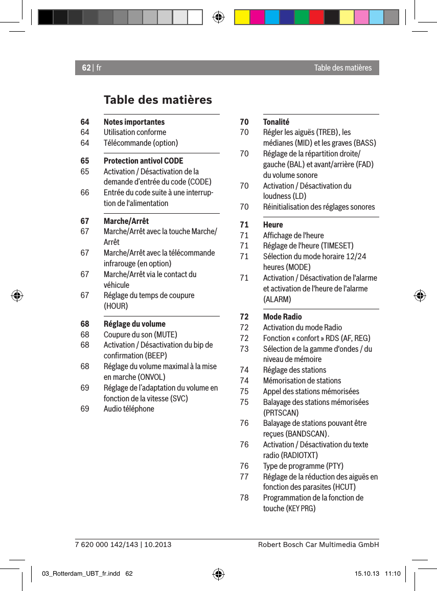 62 | fr7 620 000 142/143 | 10.2013 Robert Bosch Car Multimedia GmbHTable des matièresTable des matières  70  Tonalité  70  Régler les aiguës (TREB), les médianes (MID) et les graves (BASS)  70  Réglage de la répartition droite/gauche (BAL) et avant/arrière (FAD) du volume sonore  70  Activation / Désactivation du loudness (LD)  70  Réinitialisation des réglages sonores  71  Heure  71  Afﬁchage de l&apos;heure  71  Réglage de l&apos;heure (TIMESET)  71  Sélection du mode horaire 12/24 heures (MODE)  71  Activation / Désactivation de l&apos;alarme et activation de l&apos;heure de l&apos;alarme (ALARM)  72  Mode Radio  72  Activation du mode Radio  72  Fonction « confort » RDS (AF, REG)  73  Sélection de la gamme d&apos;ondes / du niveau de mémoire  74  Réglage des stations  74  Mémorisation de stations  75  Appel des stations mémorisées  75  Balayage des stations mémorisées (PRTSCAN)  76  Balayage de stations pouvant être reçues (BANDSCAN).  76  Activation / Désactivation du texte radio (RADIOTXT)  76  Type de programme (PTY)  77  Réglage de la réduction des aiguës en fonction des parasites (HCUT)  78  Programmation de la fonction de touche (KEY PRG)  64  Notes importantes  64  Utilisation conforme  64  Télécommande (option)  65  Protection antivol CODE  65  Activation / Désactivation de la demande d’entrée du code (CODE)  66  Entrée du code suite à une interrup-tion de l&apos;alimentation  67  Marche/Arrêt  67  Marche/Arrêt avec la touche Marche/Arrêt  67  Marche/Arrêt avec la télécommande infrarouge (en option)  67  Marche/Arrêt via le contact du véhicule  67  Réglage du temps de coupure (HOUR)  68  Réglage du volume  68  Coupure du son (MUTE)  68  Activation / Désactivation du bip de conﬁrmation (BEEP)  68  Réglage du volume maximal à la mise en marche (ONVOL)  69  Réglage de l’adaptation du volume en fonction de la vitesse (SVC)  69  Audio téléphone03_Rotterdam_UBT_fr.indd   62 15.10.13   11:10