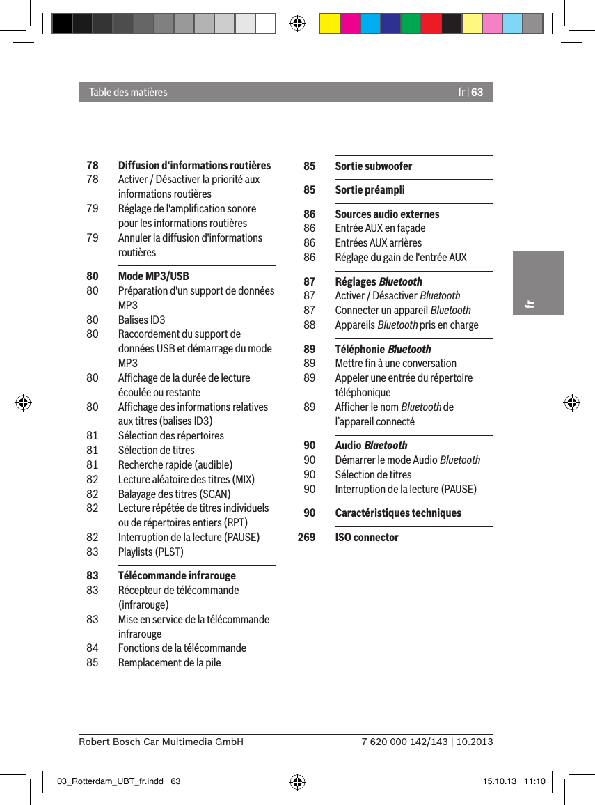 fr | 637 620 000 142/143 | 10.2013Robert Bosch Car Multimedia GmbHfr  78  Diffusion d&apos;informations routières  78  Activer / Désactiver la priorité aux informations routières  79  Réglage de l&apos;ampliﬁcation sonore pour les informations routières  79  Annuler la diffusion d&apos;informations routières  80  Mode MP3/USB  80  Préparation d&apos;un support de données MP3  80  Balises ID3  80  Raccordement du support de données USB et démarrage du mode MP3  80  Afﬁchage de la durée de lecture écoulée ou restante  80  Afﬁchage des informations relatives aux titres (balises ID3)  81  Sélection des répertoires  81  Sélection de titres  81  Recherche rapide (audible)  82  Lecture aléatoire des titres (MIX)  82  Balayage des titres (SCAN)  82  Lecture répétée de titres individuels ou de répertoires entiers (RPT)  82  Interruption de la lecture (PAUSE)  83  Playlists (PLST)  83  Télécommande infrarouge  83  Récepteur de télécommande (infrarouge)  83  Mise en service de la télécommande infrarouge  84  Fonctions de la télécommande  85  Remplacement de la pileTable des matières  85  Sortie subwoofer  85  Sortie préampli  86  Sources audio externes  86  Entrée AUX en façade  86  Entrées AUX arrières  86  Réglage du gain de l&apos;entrée AUX  87  Réglages Bluetooth  87  Activer / Désactiver Bluetooth  87  Connecter un appareil Bluetooth  88  Appareils Bluetooth pris en charge  89  Téléphonie Bluetooth  89  Mettre ﬁn à une conversation  89  Appeler une entrée du répertoire téléphonique  89  Afﬁcher le nom Bluetooth de l’appareil connecté  90  Audio Bluetooth  90  Démarrer le mode Audio Bluetooth  90  Sélection de titres  90  Interruption de la lecture (PAUSE)  90  Caractéristiques techniques 269  ISO connector03_Rotterdam_UBT_fr.indd   63 15.10.13   11:10