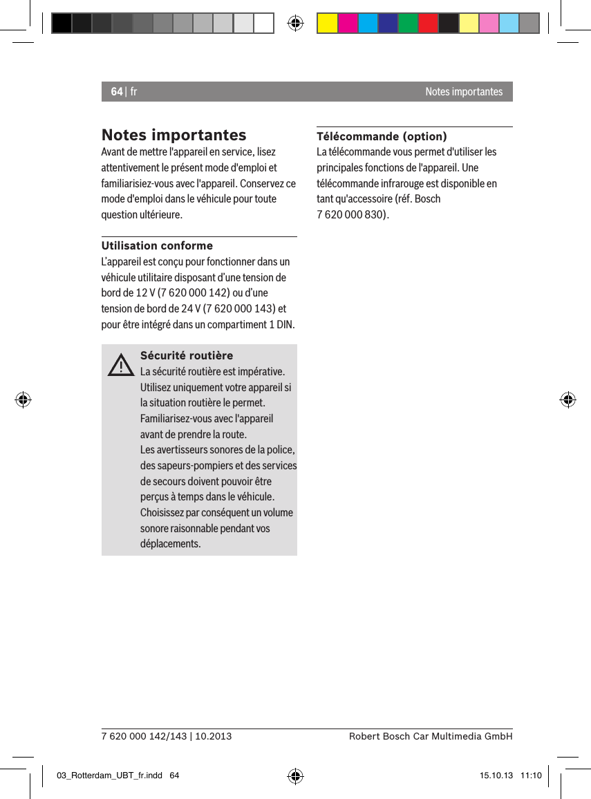 64 | fr7 620 000 142/143 | 10.2013 Robert Bosch Car Multimedia GmbHNotes importantesAvant de mettre l&apos;appareil en service, lisez attentivement le présent mode d&apos;emploi et familiarisiez-vous avec l&apos;appareil. Conservez ce mode d&apos;emploi dans le véhicule pour toute question ultérieure.Utilisation conformeL’appareil est conçu pour fonctionner dans un véhicule utilitaire disposant d’une tension de bord de 12 V (7 620 000 142) ou d’une tension de bord de 24 V (7 620 000 143) et pour être intégré dans un compartiment 1 DIN.Sécurité routièreLa sécurité routière est impérative. Utilisez uniquement votre appareil si la situation routière le permet. Familiarisez-vous avec l&apos;appareil avant de prendre la route. Les avertisseurs sonores de la police, des sapeurs-pompiers et des services de secours doivent pouvoir être perçus à temps dans le véhicule. Choisissez par conséquent un volume sonore raisonnable pendant vos déplacements.Télécommande (option)La télécommande vous permet d&apos;utiliser les principales fonctions de l&apos;appareil. Une télécommande infrarouge est disponible en tant qu&apos;accessoire (réf. Bosch 7 620 000 830).Notes importantes03_Rotterdam_UBT_fr.indd   64 15.10.13   11:10