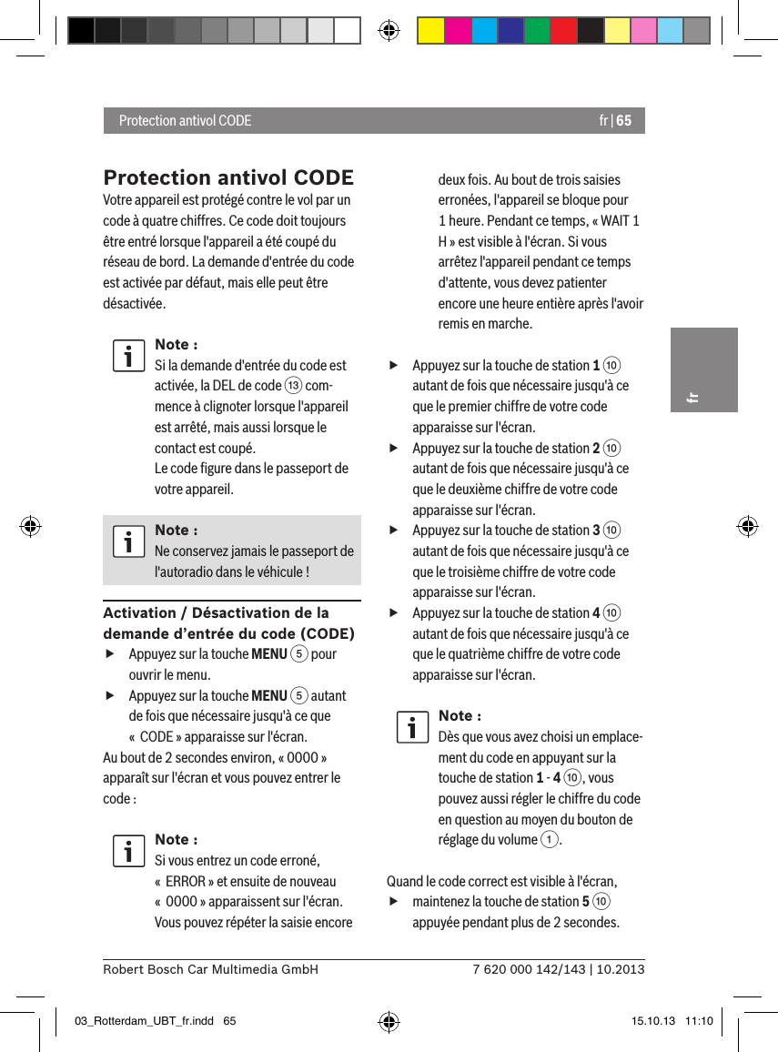 fr | 657 620 000 142/143 | 10.2013Robert Bosch Car Multimedia GmbHfr Protection antivol CODEProtection antivol CODEVotre appareil est protégé contre le vol par un code à quatre chiffres. Ce code doit toujours être entré lorsque l&apos;appareil a été coupé du réseau de bord. La demande d&apos;entrée du code est activée par défaut, mais elle peut être désactivée.Note :Si la demande d&apos;entrée du code est activée, la DEL de code = com-mence à clignoter lorsque l&apos;appareil est arrêté, mais aussi lorsque le contact est coupé.  Le code ﬁgure dans le passeport de votre appareil.Note :Ne conservez jamais le passeport de l&apos;autoradio dans le véhicule !Activation / Désactivation de la demande d’entrée du code (CODE) fAppuyez sur la touche MENU 5 pour ouvrir le menu. fAppuyez sur la touche MENU 5 autant de fois que nécessaire jusqu&apos;à ce que «  CODE » apparaisse sur l&apos;écran.Au bout de 2 secondes environ, « 0000 » apparaît sur l&apos;écran et vous pouvez entrer le code :Note :Si vous entrez un code erroné, «  ERROR » et ensuite de nouveau «  0000 » apparaissent sur l&apos;écran. Vous pouvez répéter la saisie encore deux fois. Au bout de trois saisies erronées, l&apos;appareil se bloque pour 1 heure. Pendant ce temps, « WAIT 1 H » est visible à l&apos;écran. Si vous arrêtez l&apos;appareil pendant ce temps d&apos;attente, vous devez patienter encore une heure entière après l&apos;avoir remis en marche. fAppuyez sur la touche de station 1 : autant de fois que nécessaire jusqu&apos;à ce que le premier chiffre de votre code apparaisse sur l&apos;écran. fAppuyez sur la touche de station 2 : autant de fois que nécessaire jusqu&apos;à ce que le deuxième chiffre de votre code apparaisse sur l&apos;écran. fAppuyez sur la touche de station 3 : autant de fois que nécessaire jusqu&apos;à ce que le troisième chiffre de votre code apparaisse sur l&apos;écran. fAppuyez sur la touche de station 4 : autant de fois que nécessaire jusqu&apos;à ce que le quatrième chiffre de votre code apparaisse sur l&apos;écran.Note :Dès que vous avez choisi un emplace-ment du code en appuyant sur la touche de station 1 - 4 :, vous pouvez aussi régler le chiffre du code en question au moyen du bouton de réglage du volume 1.Quand le code correct est visible à l&apos;écran,  fmaintenez la touche de station 5 : appuyée pendant plus de 2 secondes.03_Rotterdam_UBT_fr.indd   65 15.10.13   11:10