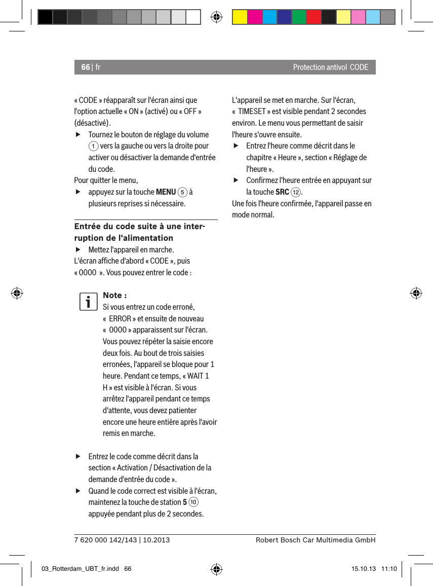 66 | fr7 620 000 142/143 | 10.2013 Robert Bosch Car Multimedia GmbHProtection antivol  CODE« CODE » réapparaît sur l&apos;écran ainsi que l&apos;option actuelle « ON » (activé) ou « OFF » (désactivé). fTournez le bouton de réglage du volume 1 vers la gauche ou vers la droite pour activer ou désactiver la demande d&apos;entrée du code.Pour quitter le menu,  fappuyez sur la touche MENU 5 à plusieurs reprises si nécessaire.Entrée du code suite à une inter-ruption de l&apos;alimentation fMettez l&apos;appareil en marche.L&apos;écran afﬁche d&apos;abord « CODE », puis « 0000  ». Vous pouvez entrer le code :Note :Si vous entrez un code erroné, «  ERROR » et ensuite de nouveau «  0000 » apparaissent sur l&apos;écran. Vous pouvez répéter la saisie encore deux fois. Au bout de trois saisies erronées, l&apos;appareil se bloque pour 1 heure. Pendant ce temps, « WAIT 1 H » est visible à l&apos;écran. Si vous arrêtez l&apos;appareil pendant ce temps d&apos;attente, vous devez patienter encore une heure entière après l&apos;avoir remis en marche. fEntrez le code comme décrit dans la section « Activation / Désactivation de la demande d&apos;entrée du code ». fQuand le code correct est visible à l&apos;écran, maintenez la touche de station 5 : appuyée pendant plus de 2 secondes. L&apos;appareil se met en marche. Sur l&apos;écran, «  TIMESET » est visible pendant 2 secondes environ. Le menu vous permettant de saisir l&apos;heure s&apos;ouvre ensuite. fEntrez l&apos;heure comme décrit dans le chapitre « Heure », section « Réglage de l&apos;heure ». fConﬁrmez l&apos;heure entrée en appuyant sur la touche SRC &lt;.Une fois l&apos;heure conﬁrmée, l&apos;appareil passe en mode normal.03_Rotterdam_UBT_fr.indd   66 15.10.13   11:10