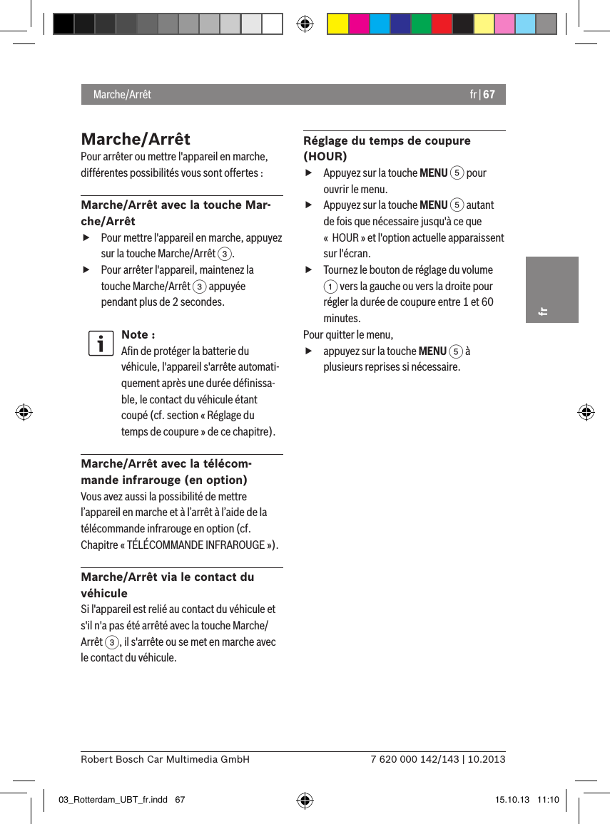 fr | 677 620 000 142/143 | 10.2013Robert Bosch Car Multimedia GmbHfrMarche/ArrêtPour arrêter ou mettre l&apos;appareil en marche, différentes possibilités vous sont offertes :Marche/Arrêt avec la touche Mar-che/Arrêt fPour mettre l&apos;appareil en marche, appuyez sur la touche Marche/Arrêt 3. fPour arrêter l&apos;appareil, maintenez la touche Marche/Arrêt 3 appuyée pendant plus de 2 secondes.Note :Aﬁn de protéger la batterie du véhicule, l&apos;appareil s&apos;arrête automati-quement après une durée déﬁnissa-ble, le contact du véhicule étant coupé (cf. section « Réglage du temps de coupure » de ce chapitre).Marche/Arrêt avec la télécom-mande infrarouge (en option)Vous avez aussi la possibilité de mettre l’appareil en marche et à l’arrêt à l’aide de la télécommande infrarouge en option (cf. Chapitre « TÉLÉCOMMANDE INFRAROUGE »). Marche/Arrêt via le contact du véhiculeSi l&apos;appareil est relié au contact du véhicule et s&apos;il n&apos;a pas été arrêté avec la touche Marche/Arrêt 3, il s&apos;arrête ou se met en marche avec le contact du véhicule.Réglage du temps de coupure (HOUR) fAppuyez sur la touche MENU 5 pour ouvrir le menu. fAppuyez sur la touche MENU 5 autant de fois que nécessaire jusqu&apos;à ce que «  HOUR » et l&apos;option actuelle apparaissent sur l&apos;écran. fTournez le bouton de réglage du volume 1 vers la gauche ou vers la droite pour régler la durée de coupure entre 1 et 60 minutes. Pour quitter le menu,  fappuyez sur la touche MENU 5 à plusieurs reprises si nécessaire. Marche/Arrêt03_Rotterdam_UBT_fr.indd   67 15.10.13   11:10