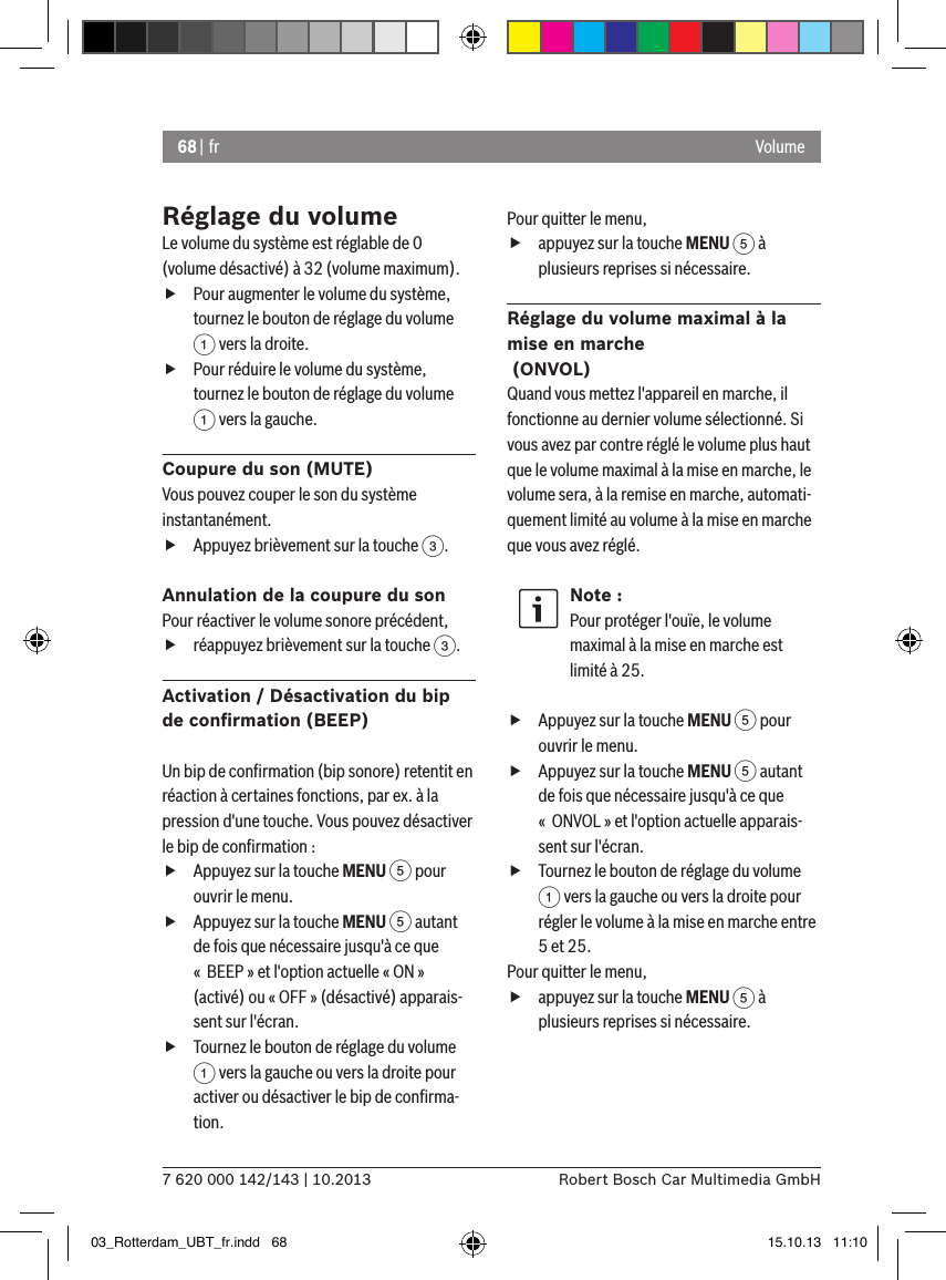 68 | fr7 620 000 142/143 | 10.2013 Robert Bosch Car Multimedia GmbHVolumeRéglage du volumeLe volume du système est réglable de 0 (volume désactivé) à 32 (volume maximum). fPour augmenter le volume du système, tournez le bouton de réglage du volume 1 vers la droite. fPour réduire le volume du système, tournez le bouton de réglage du volume 1 vers la gauche.Coupure du son (MUTE)Vous pouvez couper le son du système instantanément. fAppuyez brièvement sur la touche 3.Annulation de la coupure du sonPour réactiver le volume sonore précédent, fréappuyez brièvement sur la touche 3.Activation / Désactivation du bip de conﬁrmation (BEEP)  Un bip de conﬁrmation (bip sonore) retentit en réaction à certaines fonctions, par ex. à la pression d&apos;une touche. Vous pouvez désactiver le bip de conﬁrmation : fAppuyez sur la touche MENU 5 pour ouvrir le menu. fAppuyez sur la touche MENU 5 autant de fois que nécessaire jusqu&apos;à ce que «  BEEP » et l&apos;option actuelle « ON » (activé) ou « OFF » (désactivé) apparais-sent sur l&apos;écran. fTournez le bouton de réglage du volume 1 vers la gauche ou vers la droite pour activer ou désactiver le bip de conﬁrma-tion. Pour quitter le menu,  fappuyez sur la touche MENU 5 à plusieurs reprises si nécessaire.Réglage du volume maximal à la mise en marche   (ONVOL)Quand vous mettez l&apos;appareil en marche, il fonctionne au dernier volume sélectionné. Si vous avez par contre réglé le volume plus haut que le volume maximal à la mise en marche, le volume sera, à la remise en marche, automati-quement limité au volume à la mise en marche que vous avez réglé.Note :Pour protéger l&apos;ouïe, le volume maximal à la mise en marche est limité à 25. fAppuyez sur la touche MENU 5 pour ouvrir le menu. fAppuyez sur la touche MENU 5 autant de fois que nécessaire jusqu&apos;à ce que «  ONVOL » et l&apos;option actuelle apparais-sent sur l&apos;écran. fTournez le bouton de réglage du volume 1 vers la gauche ou vers la droite pour régler le volume à la mise en marche entre 5 et 25. Pour quitter le menu,  fappuyez sur la touche MENU 5 à plusieurs reprises si nécessaire.03_Rotterdam_UBT_fr.indd   68 15.10.13   11:10