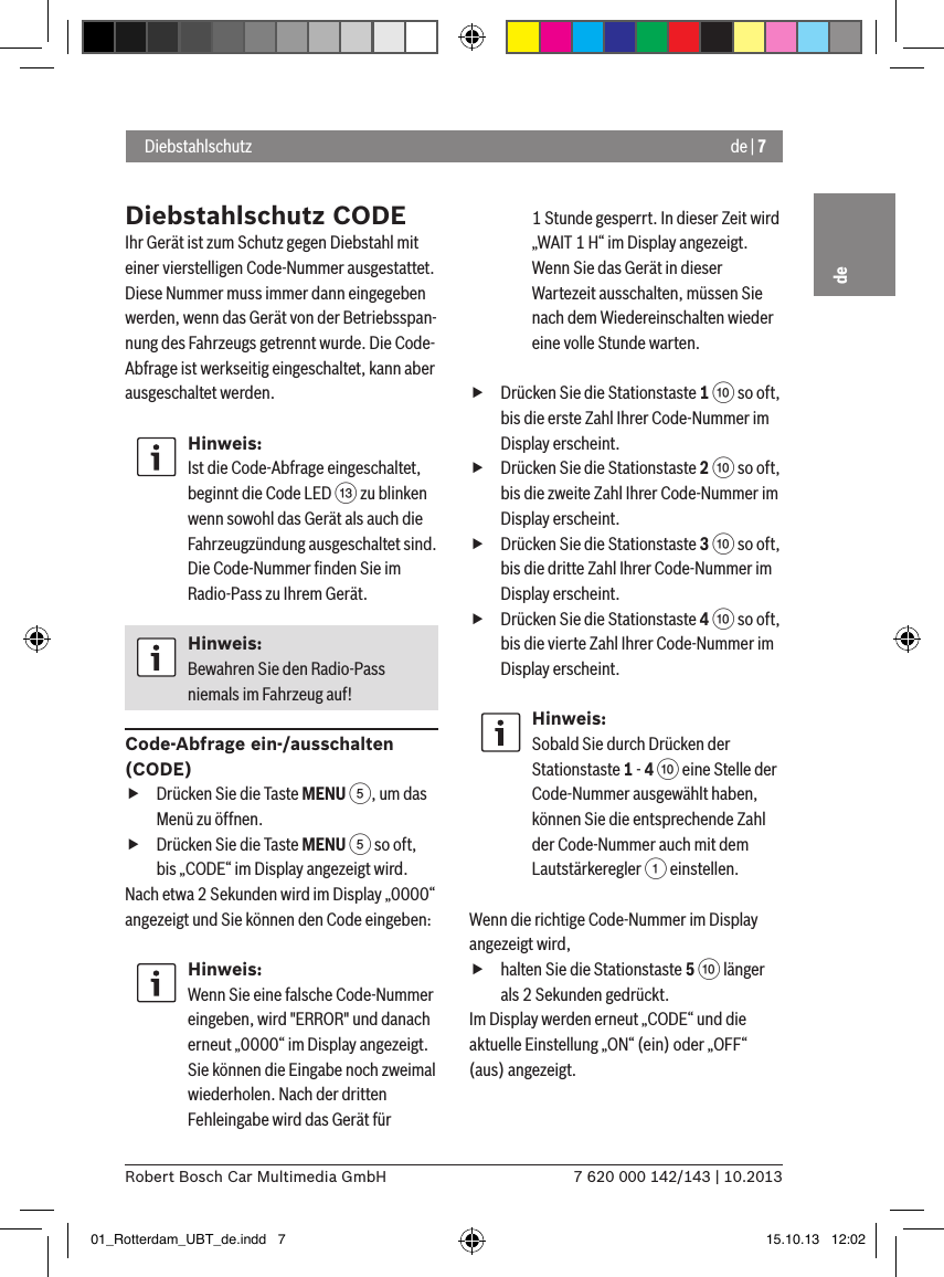 de | 77 620 000 142/143 | 10.2013Robert Bosch Car Multimedia GmbHde DiebstahlschutzDiebstahlschutz CODEIhr Gerät ist zum Schutz gegen Diebstahl mit einer vierstelligen Code-Nummer ausgestattet. Diese Nummer muss immer dann eingegeben werden, wenn das Gerät von der Betriebsspan-nung des Fahrzeugs getrennt wurde. Die Code-Abfrage ist werkseitig eingeschaltet, kann aber ausgeschaltet werden.Hinweis:Ist die Code-Abfrage eingeschaltet, beginnt die Code LED = zu blinken wenn sowohl das Gerät als auch die Fahrzeugzündung ausgeschaltet sind. Die Code-Nummer ﬁnden Sie im Radio-Pass zu Ihrem Gerät.Hinweis:Bewahren Sie den Radio-Pass niemals im Fahrzeug auf!Code-Abfrage ein-/ausschalten (CODE) fDrücken Sie die Taste MENU 5, um das Menü zu öffnen. fDrücken Sie die Taste MENU 5 so oft, bis „CODE“ im Display angezeigt wird.Nach etwa 2 Sekunden wird im Display „0000“ angezeigt und Sie können den Code eingeben:Hinweis:Wenn Sie eine falsche Code-Nummer eingeben, wird &quot;ERROR&quot; und danach erneut „0000“ im Display angezeigt. Sie können die Eingabe noch zweimal wiederholen. Nach der dritten Fehleingabe wird das Gerät für 1 Stunde gesperrt. In dieser Zeit wird „WAIT 1 H“ im Display angezeigt. Wenn Sie das Gerät in dieser Wartezeit ausschalten, müssen Sie nach dem Wiedereinschalten wieder eine volle Stunde warten. fDrücken Sie die Stationstaste 1 : so oft, bis die erste Zahl Ihrer Code-Nummer im Display erscheint. fDrücken Sie die Stationstaste 2 : so oft, bis die zweite Zahl Ihrer Code-Nummer im Display erscheint. fDrücken Sie die Stationstaste 3 : so oft, bis die dritte Zahl Ihrer Code-Nummer im Display erscheint. fDrücken Sie die Stationstaste 4 : so oft, bis die vierte Zahl Ihrer Code-Nummer im Display erscheint.Hinweis:Sobald Sie durch Drücken der Stationstaste 1 - 4 : eine Stelle der Code-Nummer ausgewählt haben, können Sie die entsprechende Zahl der Code-Nummer auch mit dem Lautstärkeregler 1 einstellen.Wenn die richtige Code-Nummer im Display angezeigt wird,  fhalten Sie die Stationstaste 5 : länger als 2 Sekunden gedrückt.Im Display werden erneut „CODE“ und die aktuelle Einstellung „ON“ (ein) oder „OFF“ (aus) angezeigt.01_Rotterdam_UBT_de.indd   7 15.10.13   12:02