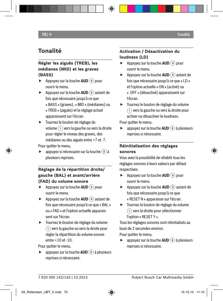 70 | fr7 620 000 142/143 | 10.2013 Robert Bosch Car Multimedia GmbHTonalitéTonalitéRégler les aiguës (TREB), les médianes (MID) et les graves (BASS) fAppuyez sur la touche AUD 9 pour ouvrir le menu. fAppuyez sur la touche AUD 9 autant de fois que nécessaire jusqu’à ce que « BASS » (graves), « MID » (médianes) ou « TREB » (aiguës) et le réglage actuel apparaissent sur l’écran. fTournez le bouton de réglage du volume 1 vers la gauche ou vers la droite pour régler le niveau des graves, des médianes ou des aiguës entre +7 et -7. Pour quitter le menu,  fappuyez si nécessaire sur la touche 9 à plusieurs reprises.Réglage de la répartition droite/gauche (BAL) et avant/arrière (FAD) du volume sonore fAppuyez sur la touche AUD 9 pour ouvrir le menu. fAppuyez sur la touche AUD 9 autant de fois que nécessaire jusqu&apos;à ce que « BAL » ou « FAD » et l&apos;option actuelle apparais-sent sur l&apos;écran. fTournez le bouton de réglage du volume 1 vers la gauche ou vers la droite pour régler la répartition du volume sonore entre +10 et -10. Pour quitter le menu,  fappuyez sur la touche AUD 9 à plusieurs reprises si nécessaire.Activation / Désactivation du loudness (LD) fAppuyez sur la touche AUD 9 pour ouvrir le menu. fAppuyez sur la touche AUD 9 autant de fois que nécessaire jusqu&apos;à ce que « LD » et l&apos;option actuelle « ON » (activé) ou «  OFF » (désactivé) apparaissent sur l&apos;écran. fTournez le bouton de réglage du volume 1 vers la gauche ou vers la droite pour activer ou désactiver le loudness. Pour quitter le menu,  fappuyez sur la touche AUD 9 à plusieurs reprises si nécessaire.Réinitialisation des réglages sonoresVous avez la possibilité de rétablir tous les réglages sonores à leurs valeurs par défaut respectives. fAppuyez sur la touche AUD 9 pour ouvrir le menu. fAppuyez sur la touche AUD 9 autant de fois que nécessaire jusqu&apos;à ce que « RESET N » apparaisse sur l&apos;écran. fTournez le bouton de réglage du volume 1 vers la droite pour sélectionner l&apos;option « RESET Y ». Tous les réglages sonores sont réinitialisés au bout de 2 secondes environ.Pour quitter le menu,  fappuyez sur la touche AUD 9 à plusieurs reprises si nécessaire.03_Rotterdam_UBT_fr.indd   70 15.10.13   11:10