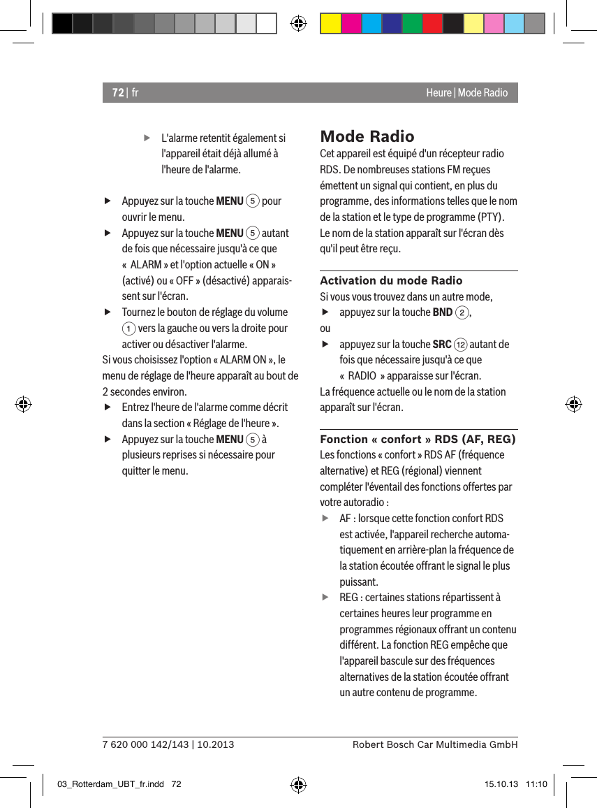 72 | fr7 620 000 142/143 | 10.2013 Robert Bosch Car Multimedia GmbHHeure | Mode Radio fL&apos;alarme retentit également si l&apos;appareil était déjà allumé à l&apos;heure de l&apos;alarme. fAppuyez sur la touche MENU 5 pour ouvrir le menu. fAppuyez sur la touche MENU 5 autant de fois que nécessaire jusqu&apos;à ce que «  ALARM » et l&apos;option actuelle « ON » (activé) ou « OFF » (désactivé) apparais-sent sur l&apos;écran. fTournez le bouton de réglage du volume 1 vers la gauche ou vers la droite pour activer ou désactiver l&apos;alarme.Si vous choisissez l&apos;option « ALARM ON », le menu de réglage de l&apos;heure apparaît au bout de 2 secondes environ. fEntrez l&apos;heure de l&apos;alarme comme décrit dans la section « Réglage de l&apos;heure ». fAppuyez sur la touche MENU 5 à plusieurs reprises si nécessaire pour quitter le menu.Mode RadioCet appareil est équipé d&apos;un récepteur radio RDS. De nombreuses stations FM reçues émettent un signal qui contient, en plus du programme, des informations telles que le nom de la station et le type de programme (PTY).Le nom de la station apparaît sur l&apos;écran dès qu&apos;il peut être reçu.Activation du mode RadioSi vous vous trouvez dans un autre mode, fappuyez sur la touche BND 2,ou fappuyez sur la touche SRC &lt; autant de fois que nécessaire jusqu&apos;à ce que «  RADIO  » apparaisse sur l&apos;écran.La fréquence actuelle ou le nom de la station apparaît sur l&apos;écran. Fonction « confort » RDS (AF, REG)Les fonctions « confort » RDS AF (fréquence alternative) et REG (régional) viennent compléter l&apos;éventail des fonctions offertes par votre autoradio : fAF : lorsque cette fonction confort RDS est activée, l&apos;appareil recherche automa-tiquement en arrière-plan la fréquence de la station écoutée offrant le signal le plus puissant. fREG : certaines stations répartissent à certaines heures leur programme en programmes régionaux offrant un contenu différent. La fonction REG empêche que l&apos;appareil bascule sur des fréquences alternatives de la station écoutée offrant un autre contenu de programme.03_Rotterdam_UBT_fr.indd   72 15.10.13   11:10