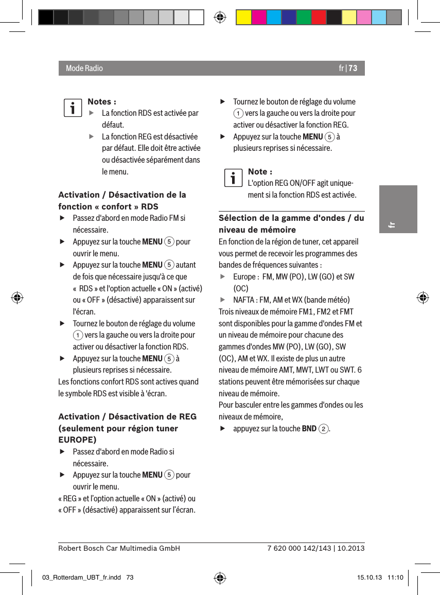 fr | 737 620 000 142/143 | 10.2013Robert Bosch Car Multimedia GmbHfrNotes : fLa fonction RDS est activée par défaut. fLa fonction REG est désactivée par défaut. Elle doit être activée ou désactivée séparément dans le menu.Activation / Désactivation de la fonction « confort » RDS fPassez d&apos;abord en mode Radio FM si nécessaire. fAppuyez sur la touche MENU 5 pour ouvrir le menu. fAppuyez sur la touche MENU 5 autant de fois que nécessaire jusqu&apos;à ce que «  RDS » et l&apos;option actuelle « ON » (activé) ou « OFF » (désactivé) apparaissent sur l&apos;écran. fTournez le bouton de réglage du volume 1 vers la gauche ou vers la droite pour activer ou désactiver la fonction RDS. fAppuyez sur la touche MENU 5 à plusieurs reprises si nécessaire.Les fonctions confort RDS sont actives quand le symbole RDS est visible à &apos;écran.Activation / Désactivation de REG  (seulement pour région tuner EUROPE) fPassez d&apos;abord en mode Radio si nécessaire. fAppuyez sur la touche MENU 5 pour ouvrir le menu.« REG » et l’option actuelle « ON » (activé) ou « OFF » (désactivé) apparaissent sur l’écran. fTournez le bouton de réglage du volume 1 vers la gauche ou vers la droite pour activer ou désactiver la fonction REG. fAppuyez sur la touche MENU 5 à plusieurs reprises si nécessaire.Note :L&apos;option REG ON/OFF agit unique-ment si la fonction RDS est activée.Sélection de la gamme d&apos;ondes / du niveau de mémoireEn fonction de la région de tuner, cet appareil vous permet de recevoir les programmes des bandes de fréquences suivantes : fEurope :  FM, MW (PO), LW (GO) et SW (OC) fNAFTA : FM, AM et WX (bande météo)Trois niveaux de mémoire FM1, FM2 et FMT sont disponibles pour la gamme d&apos;ondes FM et un niveau de mémoire pour chacune des gammes d&apos;ondes MW (PO), LW (GO), SW (OC), AM et WX. Il existe de plus un autre niveau de mémoire AMT, MWT, LWT ou SWT. 6 stations peuvent être mémorisées sur chaque niveau de mémoire.Pour basculer entre les gammes d&apos;ondes ou les niveaux de mémoire, fappuyez sur la touche BND 2.Mode Radio03_Rotterdam_UBT_fr.indd   73 15.10.13   11:10