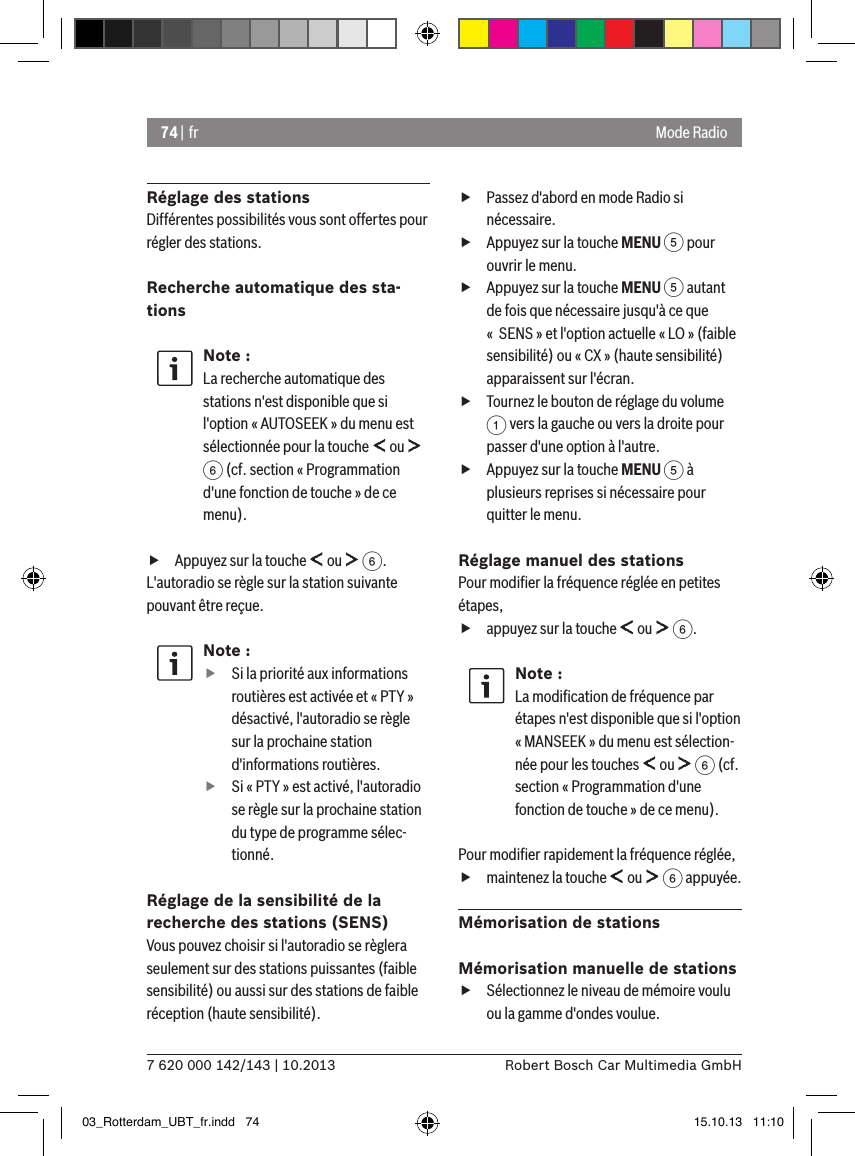 74 | fr7 620 000 142/143 | 10.2013 Robert Bosch Car Multimedia GmbHMode RadioRéglage des stationsDifférentes possibilités vous sont offertes pour régler des stations.Recherche automatique des sta-tionsNote :La recherche automatique des stations n&apos;est disponible que si l&apos;option « AUTOSEEK » du menu est sélectionnée pour la touche   ou   6 (cf. section « Programmation d&apos;une fonction de touche » de ce menu). fAppuyez sur la touche   ou   6.L&apos;autoradio se règle sur la station suivante pouvant être reçue.Note : fSi la priorité aux informations routières est activée et « PTY » désactivé, l&apos;autoradio se règle sur la prochaine station d&apos;informations routières. fSi « PTY » est activé, l&apos;autoradio se règle sur la prochaine station du type de programme sélec-tionné.Réglage de la sensibilité de la recherche des stations (SENS)Vous pouvez choisir si l&apos;autoradio se règlera seulement sur des stations puissantes (faible sensibilité) ou aussi sur des stations de faible réception (haute sensibilité). fPassez d&apos;abord en mode Radio si nécessaire. fAppuyez sur la touche MENU 5 pour ouvrir le menu. fAppuyez sur la touche MENU 5 autant de fois que nécessaire jusqu&apos;à ce que «  SENS » et l&apos;option actuelle « LO » (faible sensibilité) ou « CX » (haute sensibilité) apparaissent sur l&apos;écran. fTournez le bouton de réglage du volume 1 vers la gauche ou vers la droite pour passer d&apos;une option à l&apos;autre. fAppuyez sur la touche MENU 5 à plusieurs reprises si nécessaire pour quitter le menu.Réglage manuel des stationsPour modiﬁer la fréquence réglée en petites étapes, fappuyez sur la touche   ou   6.Note :La modiﬁcation de fréquence par étapes n&apos;est disponible que si l&apos;option « MANSEEK » du menu est sélection-née pour les touches   ou   6 (cf. section « Programmation d&apos;une fonction de touche » de ce menu).Pour modiﬁer rapidement la fréquence réglée, fmaintenez la touche   ou   6 appuyée.Mémorisation de stationsMémorisation manuelle de stations fSélectionnez le niveau de mémoire voulu ou la gamme d&apos;ondes voulue.03_Rotterdam_UBT_fr.indd   74 15.10.13   11:10