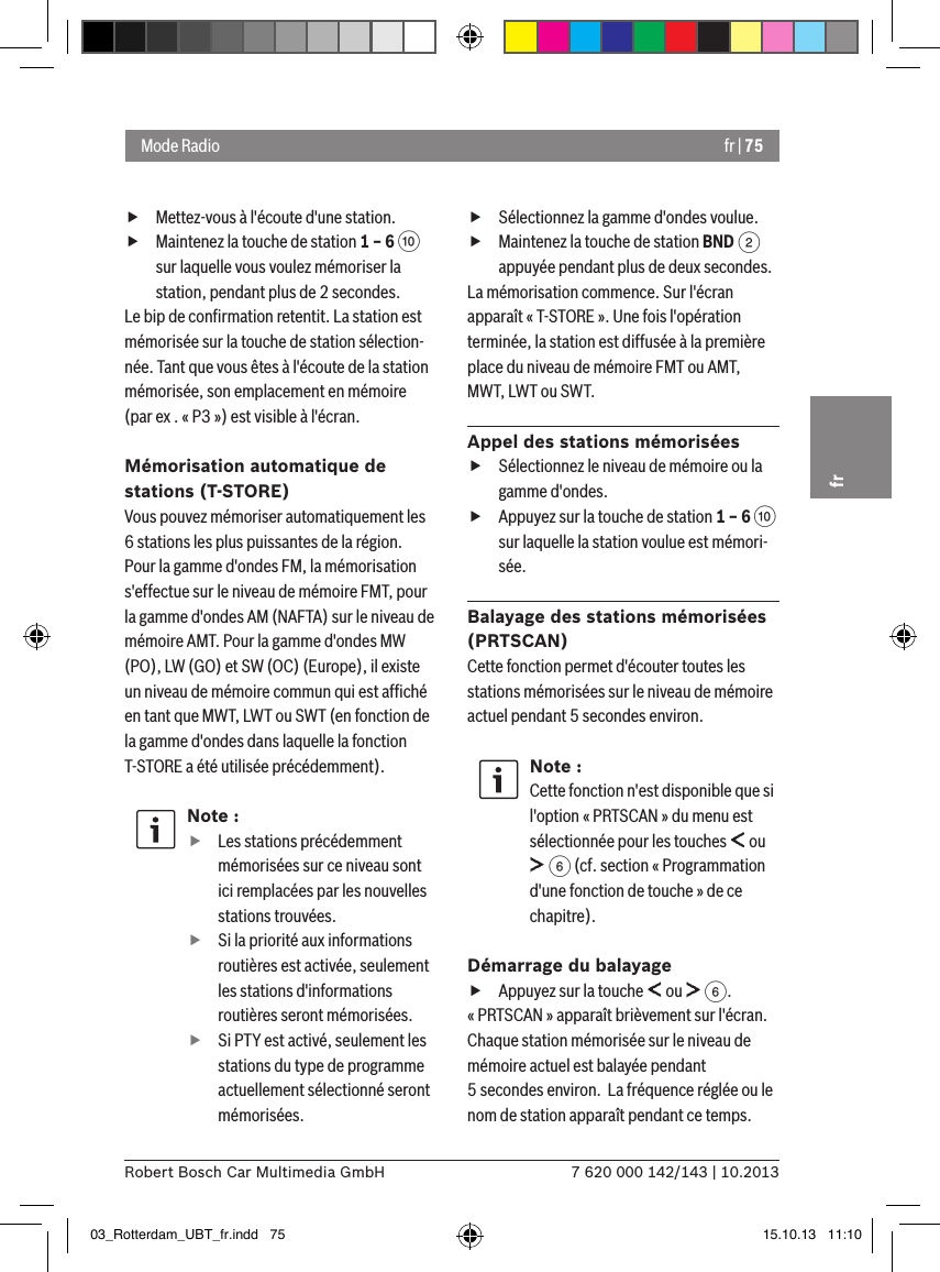 fr | 757 620 000 142/143 | 10.2013Robert Bosch Car Multimedia GmbHfr fMettez-vous à l&apos;écoute d&apos;une station. fMaintenez la touche de station 1 – 6 : sur laquelle vous voulez mémoriser la station, pendant plus de 2 secondes.Le bip de conﬁrmation retentit. La station est mémorisée sur la touche de station sélection-née. Tant que vous êtes à l&apos;écoute de la station mémorisée, son emplacement en mémoire (par ex . « P3 ») est visible à l&apos;écran.Mémorisation automatique de stations (T-STORE)Vous pouvez mémoriser automatiquement les 6 stations les plus puissantes de la région. Pour la gamme d&apos;ondes FM, la mémorisation s&apos;effectue sur le niveau de mémoire FMT, pour la gamme d&apos;ondes AM (NAFTA) sur le niveau de mémoire AMT. Pour la gamme d&apos;ondes MW (PO), LW (GO) et SW (OC) (Europe), il existe un niveau de mémoire commun qui est afﬁché en tant que MWT, LWT ou SWT (en fonction de la gamme d&apos;ondes dans laquelle la fonction T-STORE a été utilisée précédemment).Note : fLes stations précédemment mémorisées sur ce niveau sont ici remplacées par les nouvelles stations trouvées. fSi la priorité aux informations routières est activée, seulement les stations d&apos;informations routières seront mémorisées. fSi PTY est activé, seulement les stations du type de programme actuellement sélectionné seront mémorisées. fSélectionnez la gamme d&apos;ondes voulue. fMaintenez la touche de station BND 2 appuyée pendant plus de deux secondes.La mémorisation commence. Sur l&apos;écran apparaît « T-STORE ». Une fois l&apos;opération terminée, la station est diffusée à la première place du niveau de mémoire FMT ou AMT, MWT, LWT ou SWT.Appel des stations mémorisées fSélectionnez le niveau de mémoire ou la gamme d&apos;ondes. fAppuyez sur la touche de station 1 – 6 : sur laquelle la station voulue est mémori-sée.Balayage des stations mémorisées (PRTSCAN)Cette fonction permet d&apos;écouter toutes les stations mémorisées sur le niveau de mémoire actuel pendant 5 secondes environ.Note :Cette fonction n&apos;est disponible que si l&apos;option « PRTSCAN » du menu est sélectionnée pour les touches   ou  6 (cf. section « Programmation d&apos;une fonction de touche » de ce chapitre).Démarrage du balayage fAppuyez sur la touche   ou   6.« PRTSCAN » apparaît brièvement sur l&apos;écran. Chaque station mémorisée sur le niveau de mémoire actuel est balayée pendant 5 secondes environ.  La fréquence réglée ou le nom de station apparaît pendant ce temps.Mode Radio03_Rotterdam_UBT_fr.indd   75 15.10.13   11:10