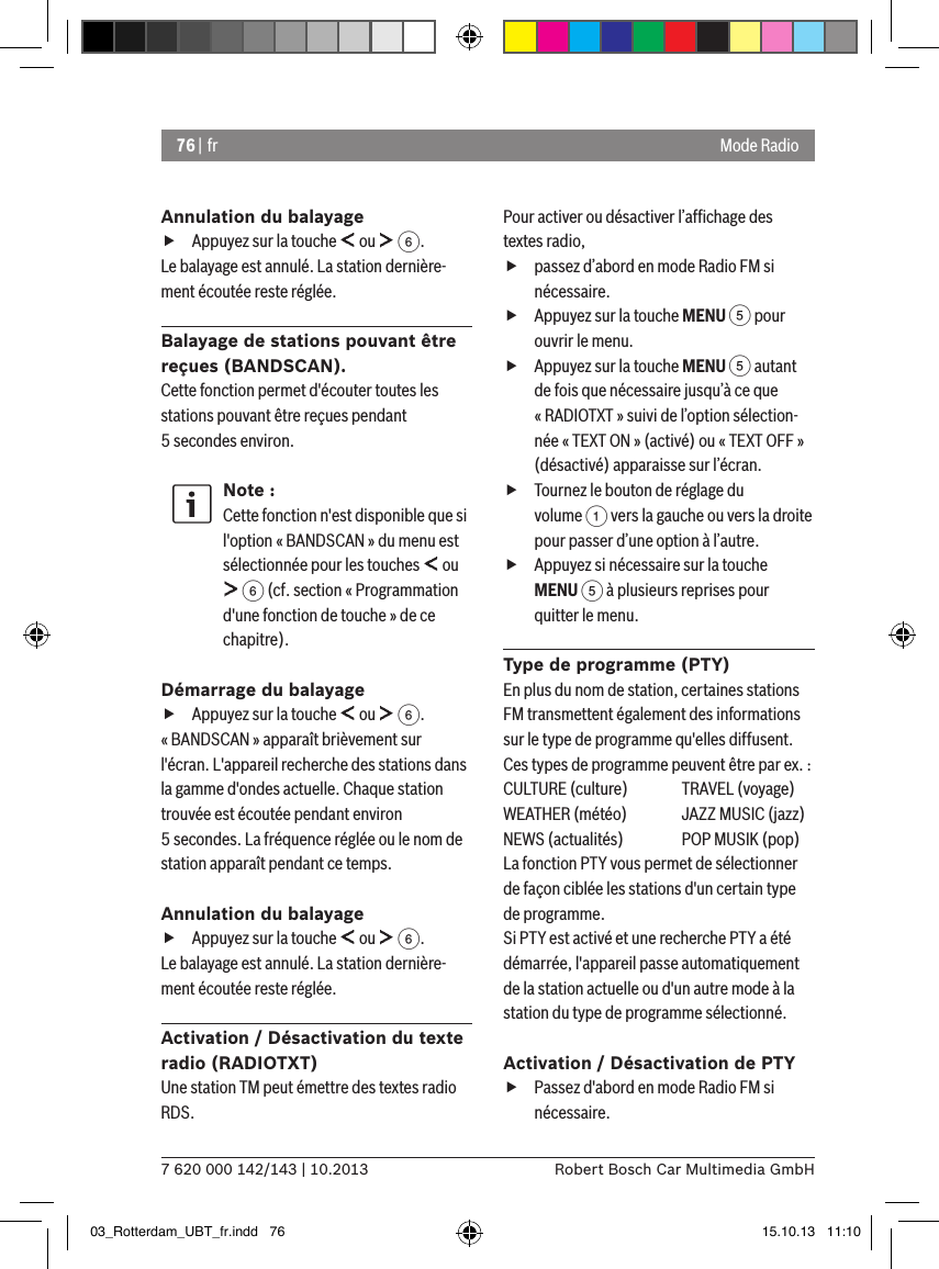 76 | fr7 620 000 142/143 | 10.2013 Robert Bosch Car Multimedia GmbHMode RadioAnnulation du balayage fAppuyez sur la touche   ou   6.Le balayage est annulé. La station dernière-ment écoutée reste réglée.Balayage de stations pouvant être reçues (BANDSCAN).Cette fonction permet d&apos;écouter toutes les stations pouvant être reçues pendant 5 secondes environ.Note :Cette fonction n&apos;est disponible que si l&apos;option « BANDSCAN » du menu est sélectionnée pour les touches   ou  6 (cf. section « Programmation d&apos;une fonction de touche » de ce chapitre).Démarrage du balayage fAppuyez sur la touche   ou   6.« BANDSCAN » apparaît brièvement sur l&apos;écran. L&apos;appareil recherche des stations dans la gamme d&apos;ondes actuelle. Chaque station trouvée est écoutée pendant environ 5 secondes. La fréquence réglée ou le nom de station apparaît pendant ce temps.Annulation du balayage fAppuyez sur la touche   ou   6.Le balayage est annulé. La station dernière-ment écoutée reste réglée.Activation / Désactivation du texte radio (RADIOTXT)Une station TM peut émettre des textes radio RDS. Pour activer ou désactiver l’afﬁchage des textes radio, fpassez d’abord en mode Radio FM si nécessaire. fAppuyez sur la touche MENU 5 pour ouvrir le menu. fAppuyez sur la touche MENU 5 autant de fois que nécessaire jusqu’à ce que « RADIOTXT » suivi de l’option sélection-née « TEXT ON » (activé) ou « TEXT OFF » (désactivé) apparaisse sur l’écran. fTournez le bouton de réglage du volume 1 vers la gauche ou vers la droite pour passer d’une option à l’autre. fAppuyez si nécessaire sur la touche MENU 5 à plusieurs reprises pour quitter le menu.Type de programme (PTY)En plus du nom de station, certaines stations FM transmettent également des informations sur le type de programme qu&apos;elles diffusent. Ces types de programme peuvent être par ex. :CULTURE (culture)  TRAVEL (voyage)WEATHER (météo)  JAZZ MUSIC (jazz)NEWS (actualités)  POP MUSIK (pop)La fonction PTY vous permet de sélectionner de façon ciblée les stations d&apos;un certain type de programme.Si PTY est activé et une recherche PTY a été démarrée, l&apos;appareil passe automatiquement de la station actuelle ou d&apos;un autre mode à la station du type de programme sélectionné. Activation / Désactivation de PTY fPassez d&apos;abord en mode Radio FM si nécessaire.03_Rotterdam_UBT_fr.indd   76 15.10.13   11:10