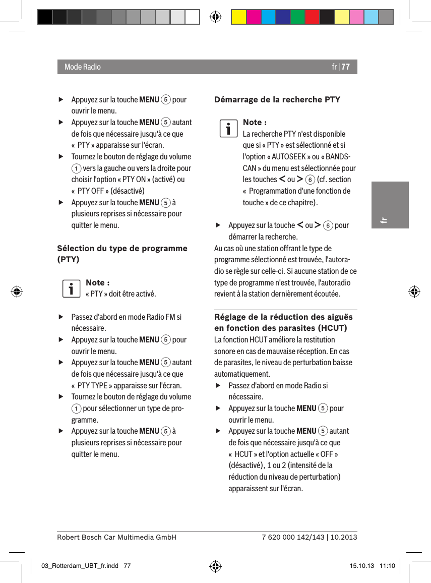 fr | 777 620 000 142/143 | 10.2013Robert Bosch Car Multimedia GmbHfr fAppuyez sur la touche MENU 5 pour ouvrir le menu. fAppuyez sur la touche MENU 5 autant de fois que nécessaire jusqu&apos;à ce que «  PTY » apparaisse sur l&apos;écran. fTournez le bouton de réglage du volume 1 vers la gauche ou vers la droite pour choisir l&apos;option « PTY ON » (activé) ou «  PTY OFF » (désactivé) fAppuyez sur la touche MENU 5 à plusieurs reprises si nécessaire pour quitter le menu.Sélection du type de programme (PTY) Note :« PTY » doit être activé. fPassez d&apos;abord en mode Radio FM si nécessaire. fAppuyez sur la touche MENU 5 pour ouvrir le menu. fAppuyez sur la touche MENU 5 autant de fois que nécessaire jusqu&apos;à ce que «  PTY TYPE » apparaisse sur l&apos;écran. fTournez le bouton de réglage du volume 1 pour sélectionner un type de pro-gramme. fAppuyez sur la touche MENU 5 à plusieurs reprises si nécessaire pour quitter le menu.Démarrage de la recherche PTYNote :La recherche PTY n&apos;est disponible que si « PTY » est sélectionné et si l&apos;option « AUTOSEEK » ou « BANDS-CAN » du menu est sélectionnée pour les touches   ou   6 (cf. section «  Programmation d&apos;une fonction de touche » de ce chapitre). fAppuyez sur la touche   ou   6 pour démarrer la recherche.Au cas où une station offrant le type de programme sélectionné est trouvée, l&apos;autora-dio se règle sur celle-ci. Si aucune station de ce type de programme n&apos;est trouvée, l&apos;autoradio revient à la station dernièrement écoutée.Réglage de la réduction des aiguës en fonction des parasites (HCUT)La fonction HCUT améliore la restitution sonore en cas de mauvaise réception. En cas de parasites, le niveau de perturbation baisse automatiquement. fPassez d&apos;abord en mode Radio si nécessaire. fAppuyez sur la touche MENU 5 pour ouvrir le menu. fAppuyez sur la touche MENU 5 autant de fois que nécessaire jusqu&apos;à ce que «  HCUT » et l&apos;option actuelle « OFF » (désactivé), 1 ou 2 (intensité de la réduction du niveau de perturbation) apparaissent sur l&apos;écran.Mode Radio03_Rotterdam_UBT_fr.indd   77 15.10.13   11:10