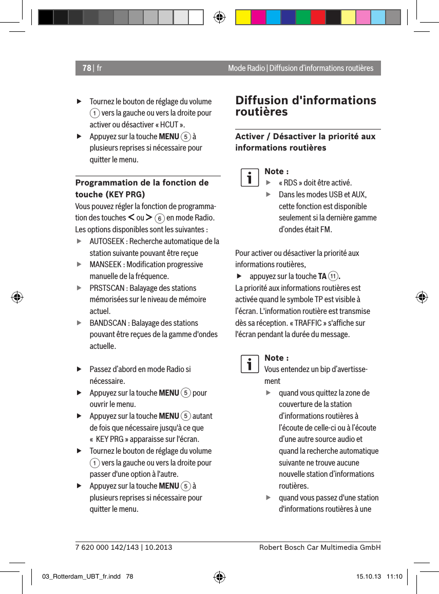 78 | fr7 620 000 142/143 | 10.2013 Robert Bosch Car Multimedia GmbHMode Radio | Diffusion d’informations routières fTournez le bouton de réglage du volume 1 vers la gauche ou vers la droite pour activer ou désactiver « HCUT ». fAppuyez sur la touche MENU 5 à plusieurs reprises si nécessaire pour quitter le menu.Programmation de la fonction de touche (KEY PRG)Vous pouvez régler la fonction de programma-tion des touches   ou   6 en mode Radio. Les options disponibles sont les suivantes : fAUTOSEEK : Recherche automatique de la station suivante pouvant être reçue fMANSEEK : Modiﬁcation progressive manuelle de la fréquence. fPRSTSCAN : Balayage des stations mémorisées sur le niveau de mémoire actuel. fBANDSCAN : Balayage des stations pouvant être reçues de la gamme d&apos;ondes actuelle. fPassez d’abord en mode Radio si nécessaire. fAppuyez sur la touche MENU 5 pour ouvrir le menu. fAppuyez sur la touche MENU 5 autant de fois que nécessaire jusqu&apos;à ce que «  KEY PRG » apparaisse sur l&apos;écran. fTournez le bouton de réglage du volume 1 vers la gauche ou vers la droite pour passer d&apos;une option à l&apos;autre. fAppuyez sur la touche MENU 5 à plusieurs reprises si nécessaire pour quitter le menu.Diffusion d&apos;informations routièresActiver / Désactiver la priorité aux informations routièresNote : f« RDS » doit être activé. fDans les modes USB et AUX, cette fonction est disponible seulement si la dernière gamme d’ondes était FM.Pour activer ou désactiver la priorité aux informations routières, fappuyez sur la touche TA ;.La priorité aux informations routières est activée quand le symbole TP est visible à l’écran. L&apos;information routière est transmise dès sa réception. « TRAFFIC » s&apos;afﬁche sur l&apos;écran pendant la durée du message.Note :Vous entendez un bip d’avertisse-ment  fquand vous quittez la zone de couverture de la station d’informations routières à l’écoute de celle-ci ou à l’écoute d’une autre source audio et quand la recherche automatique suivante ne trouve aucune nouvelle station d’informations routières. fquand vous passez d&apos;une station d&apos;informations routières à une 03_Rotterdam_UBT_fr.indd   78 15.10.13   11:10