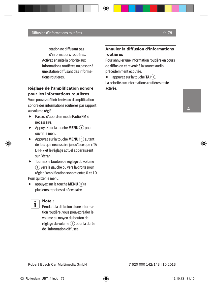 fr | 797 620 000 142/143 | 10.2013Robert Bosch Car Multimedia GmbHfrstation ne diffusant pas d&apos;informations routières.Activez ensuite la priorité aux informations routières ou passez à une station diffusant des informa-tions routières.Réglage de l&apos;ampliﬁcation sonore pour les informations routièresVous pouvez déﬁnir le niveau d&apos;ampliﬁcation sonore des informations routières par rapport au volume réglé. fPassez d&apos;abord en mode Radio FM si nécessaire. fAppuyez sur la touche MENU 5 pour ouvrir le menu. fAppuyez sur la touche MENU 5 autant de fois que nécessaire jusqu’à ce que « TA DIFF » et le réglage actuel apparaissent sur l’écran. fTournez le bouton de réglage du volume 1 vers la gauche ou vers la droite pour régler l&apos;ampliﬁcation sonore entre 0 et 10. Pour quitter le menu,  fappuyez sur la touche MENU 5 à plusieurs reprises si nécessaire.Note :Pendant la diffusion d&apos;une informa-tion routière, vous pouvez régler le volume au moyen du bouton de réglage du volume 1 pour la durée de l&apos;information diffusée.Annuler la diffusion d&apos;informations routièresPour annuler une information routière en cours de diffusion et revenir à la source audio précédemment écoutée, fappuyez sur la touche TA ;.La priorité aux informations routières reste activée.Diffusion d’informations routières03_Rotterdam_UBT_fr.indd   79 15.10.13   11:10