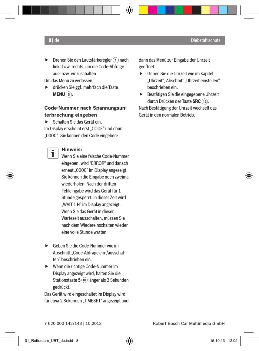 8 | de7 620 000 142/143 | 10.2013 Robert Bosch Car Multimedia GmbHDiebstahlschutz fDrehen Sie den Lautstärkeregler 1 nach links bzw. rechts, um die Code-Abfrage aus- bzw. einzuschalten.Um das Menü zu verlassen,  fdrücken Sie ggf. mehrfach die Taste MENU 5.Code-Nummer nach Spannungsun-terbrechung eingeben fSchalten Sie das Gerät ein.Im Display erscheint erst „CODE“ und dann „0000“. Sie können den Code eingeben:Hinweis:Wenn Sie eine falsche Code-Nummer eingeben, wird &quot;ERROR&quot; und danach erneut „0000“ im Display angezeigt. Sie können die Eingabe noch zweimal wiederholen. Nach der dritten Fehleingabe wird das Gerät für 1 Stunde gesperrt. In dieser Zeit wird „WAIT 1 H“ im Display angezeigt. Wenn Sie das Gerät in dieser Wartezeit ausschalten, müssen Sie nach dem Wiedereinschalten wieder eine volle Stunde warten. fGeben Sie die Code-Nummer wie im Abschnitt „Code-Abfrage ein-/ausschal-ten“ beschrieben ein. fWenn die richtige Code-Nummer im Display angezeigt wird, halten Sie die Stationstaste 5 : länger als 2 Sekunden gedrückt.Das Gerät wird eingeschaltet Im Display wird für etwa 2 Sekunden „TIMESET“ angezeigt und dann das Menü zur Eingabe der Uhrzeit geöffnet. fGeben Sie die Uhrzeit wie im Kapitel „Uhrzeit“, Abschnitt „Uhrzeit einstellen“ beschrieben ein. fBestätigen Sie die eingegebene Uhrzeit durch Drücken der Taste SRC &lt;.Nach Bestätigung der Uhrzeit wechselt das Gerät in den normalen Betrieb.01_Rotterdam_UBT_de.indd   8 15.10.13   12:02