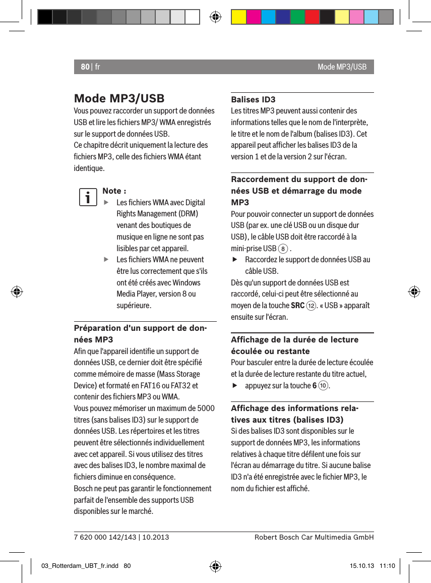 80 | fr7 620 000 142/143 | 10.2013 Robert Bosch Car Multimedia GmbHMode MP3/USBVous pouvez raccorder un support de données USB et lire les ﬁchiers MP3/ WMA enregistrés sur le support de données USB. Ce chapitre décrit uniquement la lecture des ﬁchiers MP3, celle des ﬁchiers WMA étant identique.Note : fLes ﬁchiers WMA avec Digital Rights Management (DRM) venant des boutiques de musique en ligne ne sont pas lisibles par cet appareil. fLes ﬁchiers WMA ne peuvent être lus correctement que s&apos;ils ont été créés avec Windows Media Player, version 8 ou supérieure.Préparation d&apos;un support de don-nées MP3Aﬁn que l&apos;appareil identiﬁe un support de données USB, ce dernier doit être spéciﬁé comme mémoire de masse (Mass Storage Device) et formaté en FAT16 ou FAT32 et contenir des ﬁchiers MP3 ou WMA.Vous pouvez mémoriser un maximum de 5000 titres (sans balises ID3) sur le support de données USB. Les répertoires et les titres peuvent être sélectionnés individuellement avec cet appareil. Si vous utilisez des titres avec des balises ID3, le nombre maximal de ﬁchiers diminue en conséquence.Bosch ne peut pas garantir le fonctionnement parfait de l&apos;ensemble des supports USB disponibles sur le marché.Balises ID3Les titres MP3 peuvent aussi contenir des informations telles que le nom de l&apos;interprète, le titre et le nom de l&apos;album (balises ID3). Cet appareil peut afﬁcher les balises ID3 de la version 1 et de la version 2 sur l&apos;écran.Raccordement du support de don-nées USB et démarrage du mode MP3Pour pouvoir connecter un support de données USB (par ex. une clé USB ou un disque dur USB), le câble USB doit être raccordé à la mini-prise USB 8 .   fRaccordez le support de données USB au câble USB.Dès qu&apos;un support de données USB est raccordé, celui-ci peut être sélectionné au moyen de la touche SRC &lt;. « USB » apparaît ensuite sur l&apos;écran.Afﬁchage de la durée de lecture écoulée ou restantePour basculer entre la durée de lecture écoulée et la durée de lecture restante du titre actuel,  fappuyez sur la touche 6 :.Afﬁchage des informations rela-tives aux titres (balises ID3)Si des balises ID3 sont disponibles sur le support de données MP3, les informations relatives à chaque titre déﬁlent une fois sur l&apos;écran au démarrage du titre. Si aucune balise ID3 n&apos;a été enregistrée avec le ﬁchier MP3, le nom du ﬁchier est afﬁché.Mode MP3/USB03_Rotterdam_UBT_fr.indd   80 15.10.13   11:10