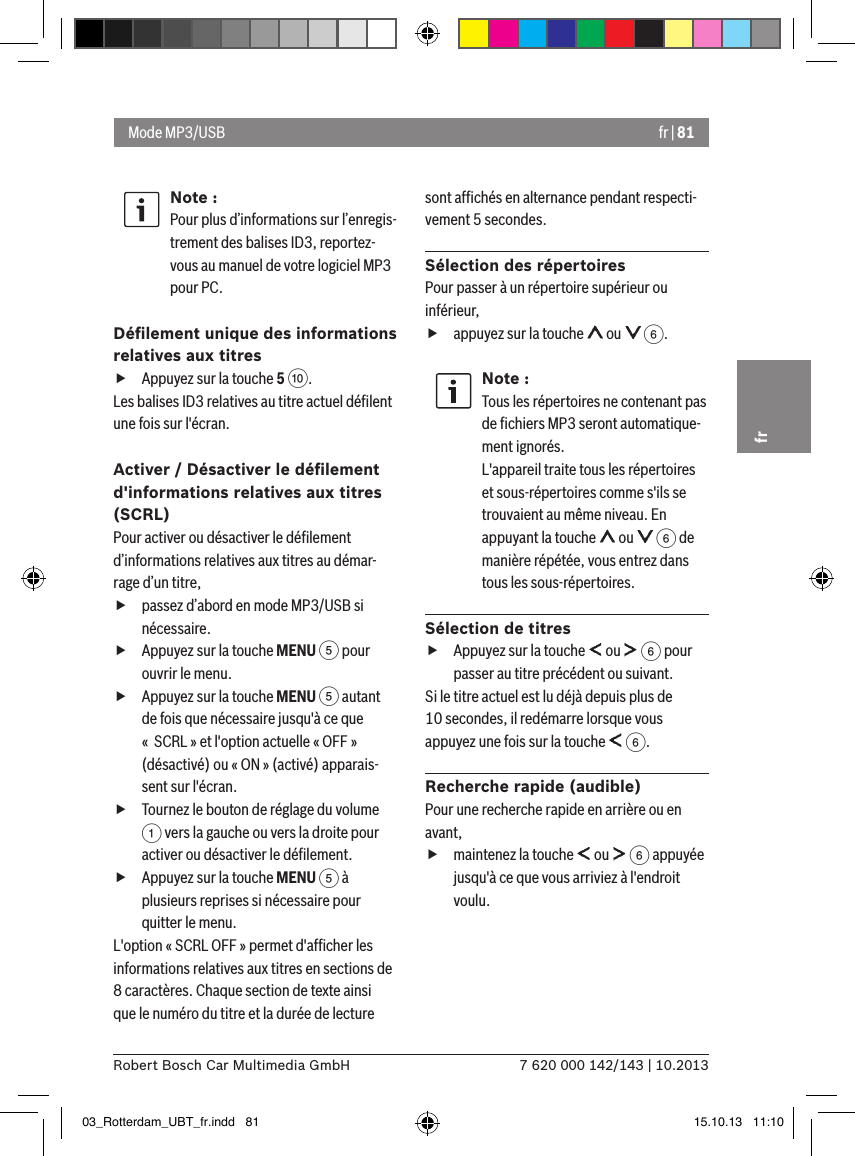 fr | 817 620 000 142/143 | 10.2013Robert Bosch Car Multimedia GmbHfrNote :Pour plus d’informations sur l’enregis-trement des balises ID3, reportez-vous au manuel de votre logiciel MP3 pour PC.Déﬁlement unique des informations relatives aux titres fAppuyez sur la touche 5 :. Les balises ID3 relatives au titre actuel déﬁlent une fois sur l&apos;écran.Activer / Désactiver le déﬁlement d&apos;informations relatives aux titres (SCRL)Pour activer ou désactiver le déﬁlement d’informations relatives aux titres au démar-rage d’un titre, fpassez d’abord en mode MP3/USB si nécessaire. fAppuyez sur la touche MENU 5 pour ouvrir le menu. fAppuyez sur la touche MENU 5 autant de fois que nécessaire jusqu&apos;à ce que «  SCRL » et l&apos;option actuelle « OFF » (désactivé) ou « ON » (activé) apparais-sent sur l&apos;écran. fTournez le bouton de réglage du volume 1 vers la gauche ou vers la droite pour activer ou désactiver le déﬁlement. fAppuyez sur la touche MENU 5 à plusieurs reprises si nécessaire pour quitter le menu.L&apos;option « SCRL OFF » permet d&apos;afﬁcher les informations relatives aux titres en sections de 8 caractères. Chaque section de texte ainsi que le numéro du titre et la durée de lecture sont afﬁchés en alternance pendant respecti-vement 5 secondes.Sélection des répertoiresPour passer à un répertoire supérieur ou inférieur,  fappuyez sur la touche   ou   6.Note :Tous les répertoires ne contenant pas de ﬁchiers MP3 seront automatique-ment ignorés. L&apos;appareil traite tous les répertoires et sous-répertoires comme s&apos;ils se trouvaient au même niveau. En appuyant la touche   ou   6 de manière répétée, vous entrez dans tous les sous-répertoires. Sélection de titres fAppuyez sur la touche   ou   6 pour passer au titre précédent ou suivant. Si le titre actuel est lu déjà depuis plus de 10 secondes, il redémarre lorsque vous appuyez une fois sur la touche   6.Recherche rapide (audible)Pour une recherche rapide en arrière ou en avant,  fmaintenez la touche   ou   6 appuyée jusqu&apos;à ce que vous arriviez à l&apos;endroit voulu. Mode MP3/USB03_Rotterdam_UBT_fr.indd   81 15.10.13   11:10