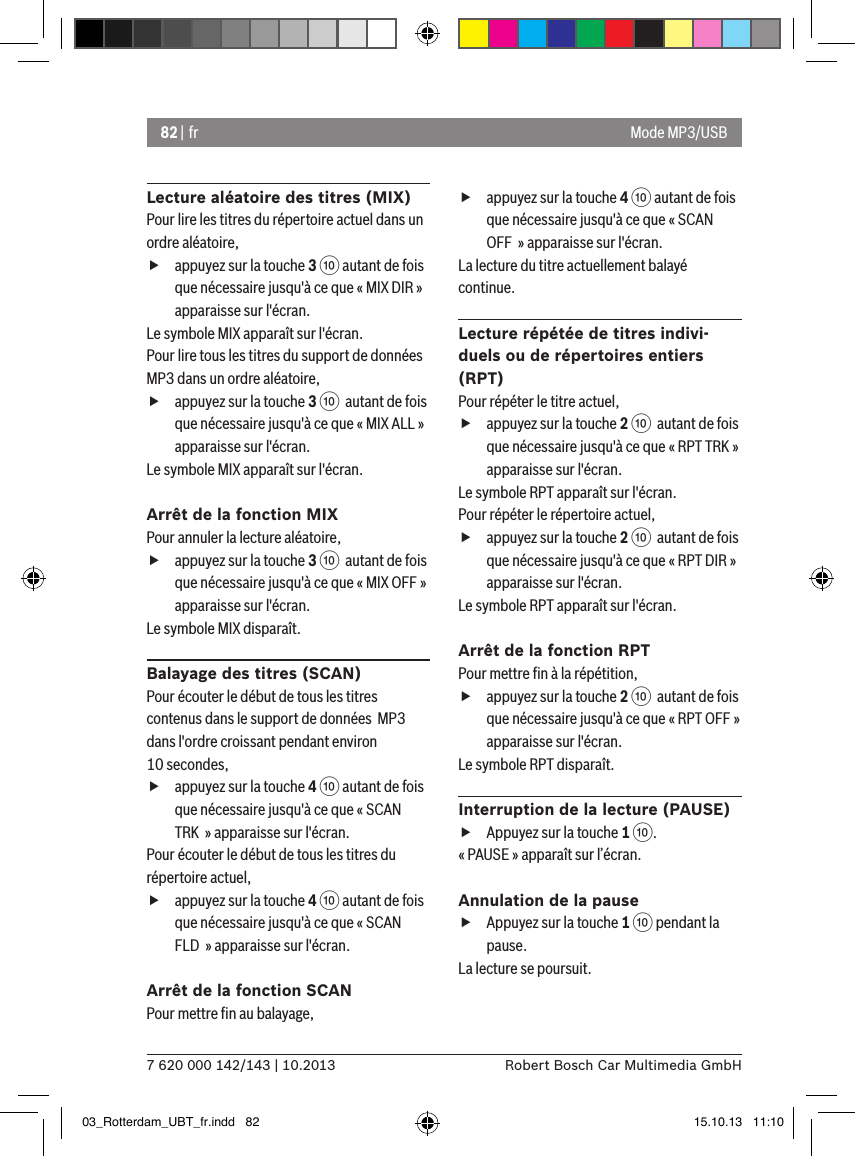 82 | fr7 620 000 142/143 | 10.2013 Robert Bosch Car Multimedia GmbHMode MP3/USBLecture aléatoire des titres (MIX)Pour lire les titres du répertoire actuel dans un ordre aléatoire,  fappuyez sur la touche 3 : autant de fois que nécessaire jusqu&apos;à ce que « MIX DIR » apparaisse sur l&apos;écran.Le symbole MIX apparaît sur l&apos;écran.Pour lire tous les titres du support de données MP3 dans un ordre aléatoire,  fappuyez sur la touche 3 :  autant de fois que nécessaire jusqu&apos;à ce que « MIX ALL » apparaisse sur l&apos;écran.Le symbole MIX apparaît sur l&apos;écran.Arrêt de la fonction MIXPour annuler la lecture aléatoire,  fappuyez sur la touche 3 :  autant de fois que nécessaire jusqu&apos;à ce que « MIX OFF » apparaisse sur l&apos;écran.Le symbole MIX disparaît.Balayage des titres (SCAN)Pour écouter le début de tous les titres contenus dans le support de données  MP3 dans l&apos;ordre croissant pendant environ 10 secondes,  fappuyez sur la touche 4 : autant de fois que nécessaire jusqu&apos;à ce que « SCAN TRK  » apparaisse sur l&apos;écran.Pour écouter le début de tous les titres du répertoire actuel,  fappuyez sur la touche 4 : autant de fois que nécessaire jusqu&apos;à ce que « SCAN FLD  » apparaisse sur l&apos;écran.Arrêt de la fonction SCANPour mettre ﬁn au balayage,  fappuyez sur la touche 4 : autant de fois que nécessaire jusqu&apos;à ce que « SCAN OFF  » apparaisse sur l&apos;écran.La lecture du titre actuellement balayé continue.Lecture répétée de titres indivi-duels ou de répertoires entiers (RPT)Pour répéter le titre actuel,  fappuyez sur la touche 2 :  autant de fois que nécessaire jusqu&apos;à ce que « RPT TRK » apparaisse sur l&apos;écran.Le symbole RPT apparaît sur l&apos;écran.Pour répéter le répertoire actuel,  fappuyez sur la touche 2 :  autant de fois que nécessaire jusqu&apos;à ce que « RPT DIR » apparaisse sur l&apos;écran.Le symbole RPT apparaît sur l&apos;écran.Arrêt de la fonction RPTPour mettre ﬁn à la répétition,  fappuyez sur la touche 2 :  autant de fois que nécessaire jusqu&apos;à ce que « RPT OFF » apparaisse sur l&apos;écran.Le symbole RPT disparaît.Interruption de la lecture (PAUSE) fAppuyez sur la touche 1 :. « PAUSE » apparaît sur l’écran.Annulation de la pause fAppuyez sur la touche 1 : pendant la pause. La lecture se poursuit.03_Rotterdam_UBT_fr.indd   82 15.10.13   11:10